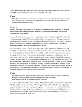 To keep the performance of the VMs as fast as possible, make sure that the servers hosting the user
profile data are connected over a fast network connection to the VMs.

    Note
    Although many circumstances can limit the use of options such as roaming profiles with physical desktops,
    being able to place the profiles server next to the virtual host server alleviates the most common cause
    for not implementing roaming profiles.


Network
Designing the network environment for RDS includes the added dimension of planning for network
communications with the virtual desktop as well as the communications between users and the
RDSH Servers or RDVH Servers.

Understanding the network environment is especially important when designing an RDS solution that
involves wide area network (WAN) communications. Even infrequent network slowdowns can cause
unacceptable performance to Remote Desktop Server users. Both latency (the time it takes a packet to
reach the other end of the network) and bandwidth (the amount of data that can travel over the
network within a given period of time) are important factors.

Because everything users see on their screen is generated by the RDSH Server or RDVH Server, high
latency has a serious impact on the perceived response of the system, while low bandwidth affects the
time it takes to get large chunks of data (like bitmaps) to a user’s screen. Therefore, variables such as
the typing rate of the users, the amount of graphics used in an application, and how many users are
working at any one time over a WAN connection all factor into the equation when asking, “How many
users can I connect to an RDS infrastructure a Remote Desktop Server over this type of connection?” The
only reliable way of answering this question is to test it in an actual network. Keep in mind that the user
experience very much depends on there being sufficient bandwidth available when the application is
writing large amounts of information to the screen. Connecting over a low-bandwidth connection has no
significant impact on RDSH Server/RDVH Server scaling. A low-bandwidth connection consumes just as
many back-end resources as a high-bandwidth connection.

    Note
    With the introduction of high-definition (HD) video support, enhanced bitmap acceleration and Windows
    Aero, some features may not be available or performing well when accessing an
    RDSH Server/RDVH Server through a low-bandwidth connection.

To maximize performance of the virtual desktops, the network required to move user state information
should be sized to accommodate the use of roaming profiles or redirected folders. It is important to
remember that the profile information should be placed on the same network or on fast link with the
RDVH Server. This means ensuring that the physical server hosting the parent and child VMs has the
required bandwidth not only to provide fast access between virtual desktops and profile data but
Remote Desktop connections to the VMs.




                                                                                                                29
 