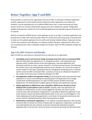 Better Together: App-V and RDS
Server growth is a costly issue for organizations that rely on RDS. To avoid post-installation application
conflicts, applications must be tested up front to determine which applications may collide and,
therefore, must be separated and run on different RDSH Server silos—a time-consuming and costly
process. Servers are routinely underutilized, because each one is locked into a specific configuration,
capable of serving only a limited set of non-conflicting applications and typically using just 25 percent of
its capacity.

With the introduction of RDVH Servers, entire desktops can be run on VMs. To maintain applications and
provide them on VMs, VMs need to be taken offline for maintenance and testing needs to be performed
to make sure the updated application do not conflict with already-installed software. Regression testing
is all the more important with VM pools, as a software problem that goes undetected can affect every
user accessing the pool. App-V completely changes this situation. App-V for RDS completely changes this
situation.


App-V for RDS: Features and Benefits
App-V for RDS has many features and benefits that can add value to an organization:

       Consolidate servers and end server siloing, increasing server farm return on investment (ROI).
        App-V for RDS allows any application to run alongside any other—even applications that
        typically conflict, multiple versions of the same application, and many applications that
        previously could not run under a session –based (i.e. Terminal Services) scenario. This eliminates
        the need for server silos and significantly improves server utilization. As a result, the number of
        servers needed is much lower, operational costs for managing the remaining servers is reduced,
        and the server farm ROI is increased. Often, customers can see up to a 40 percent reduction in
        the number of terminal servers needed by using App-V for RDS.
       End application conflicts and regression testing. By eliminating the need to permanently install
        applications on servers and shielding the operating system and applications from changes
        created when installed applications run, App-V for RDS prevents problems that hinder
        deployments. The need to perform lengthy regression testing is also significantly reduced.
       Deploy applications to RDSH Server users using RDS or RDVH Servers directly to virtual
        desktops with no interruption to users or servers. Typically, when new applications are
        installed on an RDSH Server, all users must be logged off, and often, the server must be
        restarted. Now, with virtualization of applications, it is possible to deploy the application to the
        server without a restart and without affecting the system or the users currently logged on. This
        makes deploying and maintaining applications a much lower-risk proposition and ensures that
        servers need less scheduled downtime while improving business agility.
       Build business continuity for applications. IT can replicate virtualized applications like any other
        enterprise data to maintain an instant on-failover plan for applications. Applications can be kept
        up to date between live sites and back-up sites by automatically replicating virtualized
        application files on the live sites’ servers to servers at a back-up site (using non-Microsoft tools).


                                                                                                            31
 