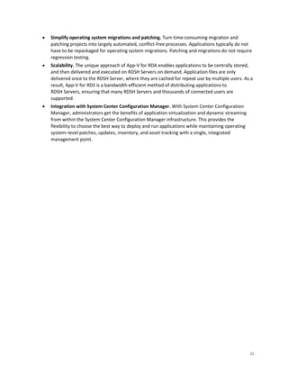    Simplify operating system migrations and patching. Turn time-consuming migration and
    patching projects into largely automated, conflict-free processes. Applications typically do not
    have to be repackaged for operating system migrations. Patching and migrations do not require
    regression testing.
   Scalability. The unique approach of App-V for RDA enables applications to be centrally stored,
    and then delivered and executed on RDSH Servers on demand. Application files are only
    delivered once to the RDSH Server, where they are cached for repeat use by multiple users. As a
    result, App-V for RDS is a bandwidth-efficient method of distributing applications to
    RDSH Servers, ensuring that many RDSH Servers and thousands of connected users are
    supported.
   Integration with System Center Configuration Manager. With System Center Configuration
    Manager, administrators get the benefits of application virtualization and dynamic streaming
    from within the System Center Configuration Manager infrastructure. This provides the
    flexibility to choose the best way to deploy and run applications while maintaining operating
    system–level patches, updates, inventory, and asset tracking with a single, integrated
    management point.




                                                                                                    32
 
