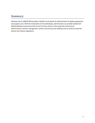 Summary
Windows Server 2008 R2 RDS provides a flexible set of options for administrators to deploy applications
and support users. With the introduction of virtual desktops, administrators can provide isolated full-
fidelity desktop environments that can be first-class citizens in the corporate environments.
Administrators maintain management, control, and security over desktops and can enforce corporate
policies and industry regulations.




                                                                                                     33
 