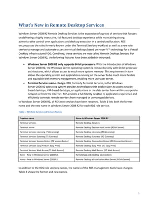 What’s New in Remote Desktop Services
Windows Server 2008 R2 Remote Desktop Services is the expansion of a group of services that focuses
on delivering a highly interactive, full-featured desktop experience while maintaining strong
administrative control over applications and desktop execution in a centralized location. RDS
encompasses the roles formerly known under the Terminal Services workload as well as a new role
service to manage and automate access to virtual desktops based on Hyper-V™ technology for a Virtual
Desktop Infrastructure (VDI). Combined, these services are now called Remote Desktop Services. For
Windows Server 2008 R2, the following features have been added or enhanced:

        Windows Server 2008 R2 only supports 64-bit processors. With the introduction of Windows
         Server 2008 R2, the Windows Server operating system is compatible only with 64-bit processor
         architectures, which allows access to much more system memory. This requirement in turn
         allows the operating system and applications running on the server to be much more flexible
         and equitable with memory management, enabling more users per server.
      Terminal Services name change. RDS, formerly Terminal Services, in the Windows
       Server 2008 R2 operating system provides technologies that enable users to access session-
       based desktops, VM-based desktops, or applications in the data center from within a corporate
       network or from the Internet. RDS enables a full-fidelity desktop or application experience and
       efficiently connects remote workers from managed or unmanaged devices.
In Windows Server 2008 R2, all RDS role services have been renamed. Table 1 lists both the former
name and the new name in Windows Server 2008 R2 for each RDS role service.

Table 1. RDS Role Service and feature Names

 Previous name                                          Name in Windows Server 2008 R2
 Terminal Services                                      Remote Desktop Services
 Terminal server                                        Remote Desktop Session Host Server (RDSH Server)
 Terminal Services Licensing (TS Licensing)             Remote Desktop Licensing (RD Licensing)
 Terminal Services Gateway (TS Gateway)                 Remote Desktop Gateway (RD Gateway)
 Terminal Services Session Broker (TS Session Broker)   Remote Desktop Connection Broker (RD Connection Broker)
 Terminal Services Easy Print (TS Easy Print)           Remote Desktop Easy Print (RD Easy Print)
 Terminal Services Web Access (TS Web Access)           Remote Desktop Web Access (RD Web Access)
 None – New in Windows Server 2008 R2                   RemoteApp and Desktop Connections
 None – New in Windows Server 2008 R2                   Remote Desktop Virtualization Host Server (RDVH Server)


In addition to the RDS role services names, the names of the RDS management tools have changed.
Table 2 shows the former and new names.




                                                                                                                  5
 