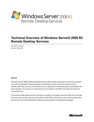 Technical Overview of Windows Server® 2008 R2
Remote Desktop Services
Microsoft Corporation
Published: May 2009




Abstract

Windows Server® 2008 R2 Remote Desktop Services (RDS) enables organizations of all sizes to provide
user access to Windows®-based applications and desktops stored on a remote computer over a
network. With RDS, only the user interface (UI) of an application or remote desktop is presented on the
client computer. Any input to it is redirected over the network to the RDS server back end, where all
processing occurs.

This technical white paper discusses the features, benefits, and usage scenarios for RDS and is intended
for server administrators who are already familiar with RDS as well as those server administrators who
want to learn more about Microsoft’s desktop and presentation virtualization technologies.
 