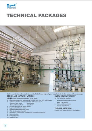 TECHNICAL PACKAGES
1. Absorption systems for gases such as HCl, Cl2, SO2, HBr. NH3, Br2, NOx etc.
2. Anhydrous HCl Gas Generation Unit by different routes viz.
- Sulphuric Acid Route - Boiling Route
- Calcium Chloride Route - Cyclic Route
3. HBr Gas Generator (By Boiling Route)
4. Sulphuric Acid Dilution Units.
5. Hypochlorite Manufacturing Units
6. MCA Condensation Assembly
7. Distillation - Conversion of Batch Process to Continuous Process.
8. Solvent Recovery
9. Iodine Recovery
10. Raw DCB Plant.
DESIGN AND SUPPLY OF VARIOUS
UNITS as per client's requirement are as under:
KNOW-HOW WITH PLANT
for the following products :
1. Bromine recovery from industrial
waste / salt bittern.
2. Nitric Acid Concentration
3. Sodium Hypochlorite
TROUBLE SHOOTING
in above units as well as client's existing plant.
We form a combination of Chemical Engineers in the field of Process engineering and its application in the glass equipments/process packages.
76
R
The Transparent Specialist
 