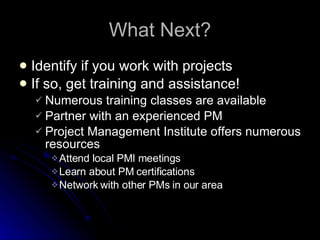 What Next? Identify if you work with projects If so, get training and assistance! Numerous training classes are available Partner with an experienced PM Project Management Institute offers numerous resources Attend local PMI meetings Learn about PM certifications Network with other PMs in our area 