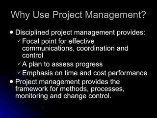 Why Use Project Management? Disciplined project management provides: Focal point for effective communications, coordination and control A plan to assess progress Emphasis on time and cost performance Project management provides the framework for methods, processes, monitoring and change control. 