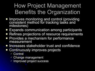 How Project Management Benefits the Organization Improves monitoring and control (providing consistent method for tracking tasks and milestones) Expands communication among participants Refines projections of resource requirements Provides a mechanism for performance measurement Increases stakeholder trust and confidence Continuously improves projects Control  Change management Improved project success 