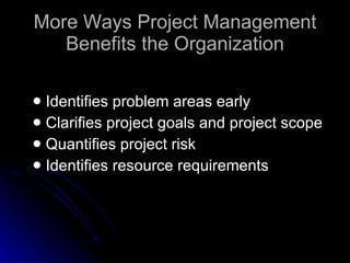 More Ways Project Management Benefits the Organization Identifies problem areas early Clarifies project goals and project scope Quantifies project risk Identifies resource requirements 