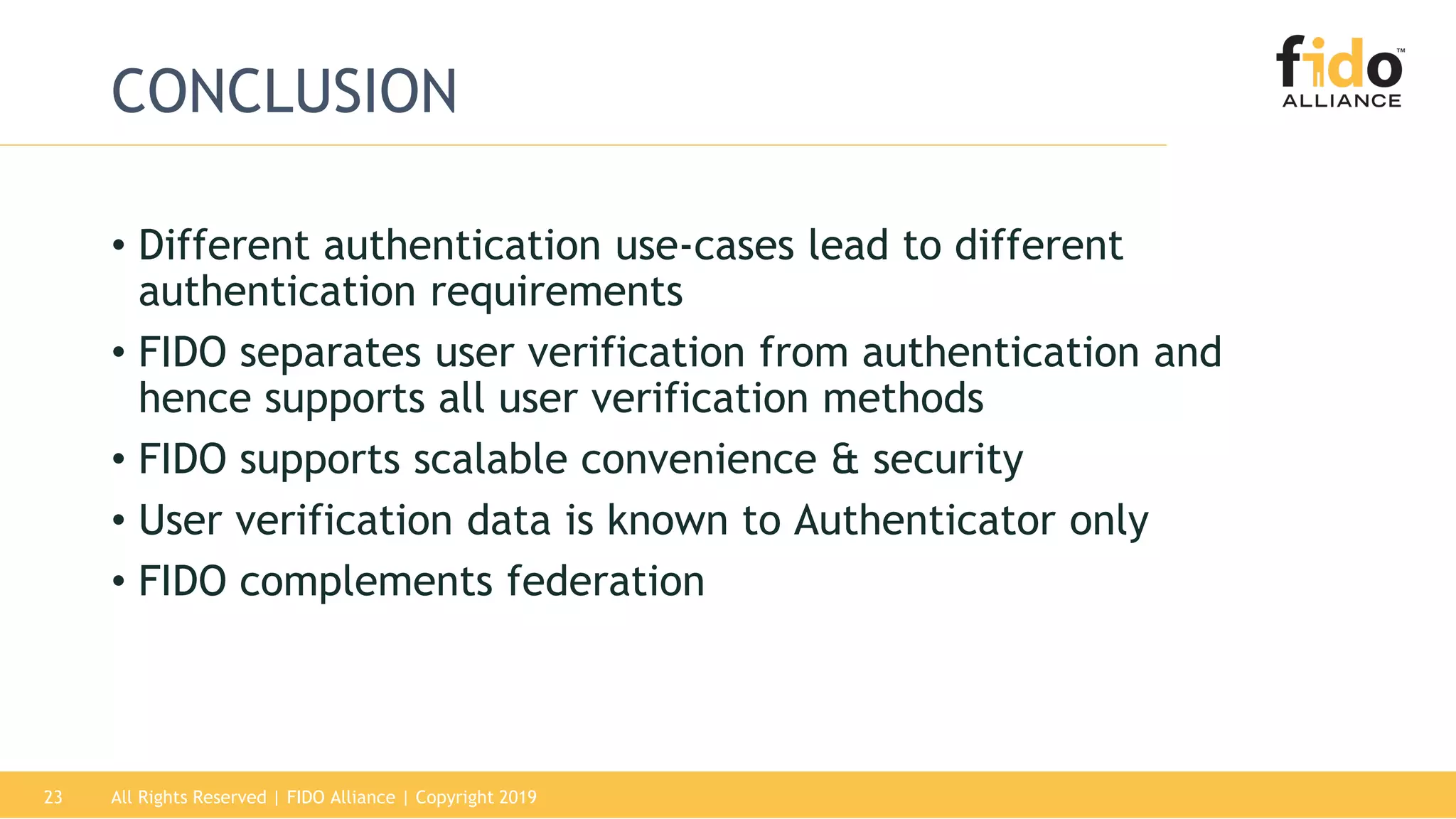 All Rights Reserved | FIDO Alliance | Copyright 201923
CONCLUSION
• Different authentication use-cases lead to different
authentication requirements
• FIDO separates user verification from authentication and
hence supports all user verification methods
• FIDO supports scalable convenience & security
• User verification data is known to Authenticator only
• FIDO complements federation
 