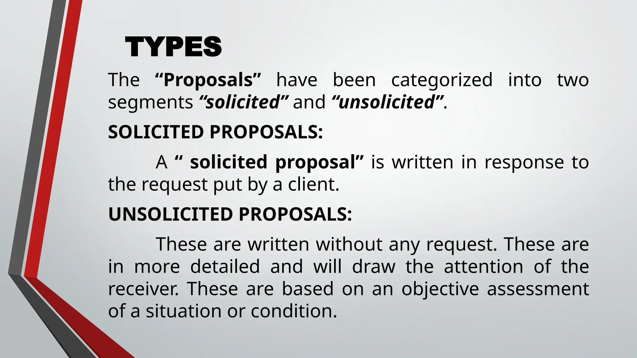 TYPES
The “Proposals” have been categorized into two
segments “solicited” and “unsolicited”.
SOLICITED PROPOSALS:
A “ solicited proposal” is written in response to
the request put by a client.
UNSOLICITED PROPOSALS:
These are written without any request. These are
in more detailed and will draw the attention of the
receiver. These are based on an objective assessment
of a situation or condition.
 