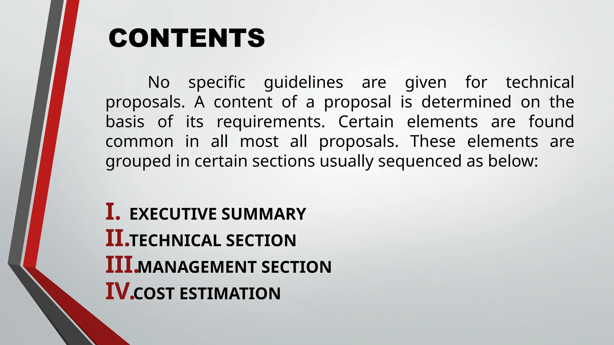 CONTENTS
No specific guidelines are given for technical
proposals. A content of a proposal is determined on the
basis of its requirements. Certain elements are found
common in all most all proposals. These elements are
grouped in certain sections usually sequenced as below:
I. EXECUTIVE SUMMARY
II.TECHNICAL SECTION
III.MANAGEMENT SECTION
IV.COST ESTIMATION
 