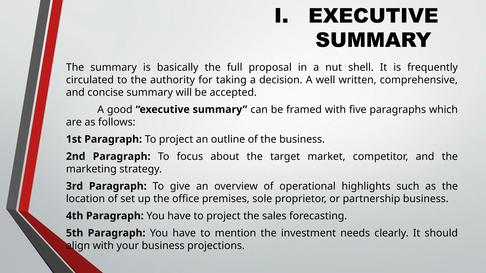 I. EXECUTIVE
SUMMARY
The summary is basically the full proposal in a nut shell. It is frequently
circulated to the authority for taking a decision. A well written, comprehensive,
and concise summary will be accepted.
A good “executive summary” can be framed with five paragraphs which
are as follows:
1st Paragraph: To project an outline of the business.
2nd Paragraph: To focus about the target market, competitor, and the
marketing strategy.
3rd Paragraph: To give an overview of operational highlights such as the
location of set up the office premises, sole proprietor, or partnership business.
4th Paragraph: You have to project the sales forecasting.
5th Paragraph: You have to mention the investment needs clearly. It should
align with your business projections.
 