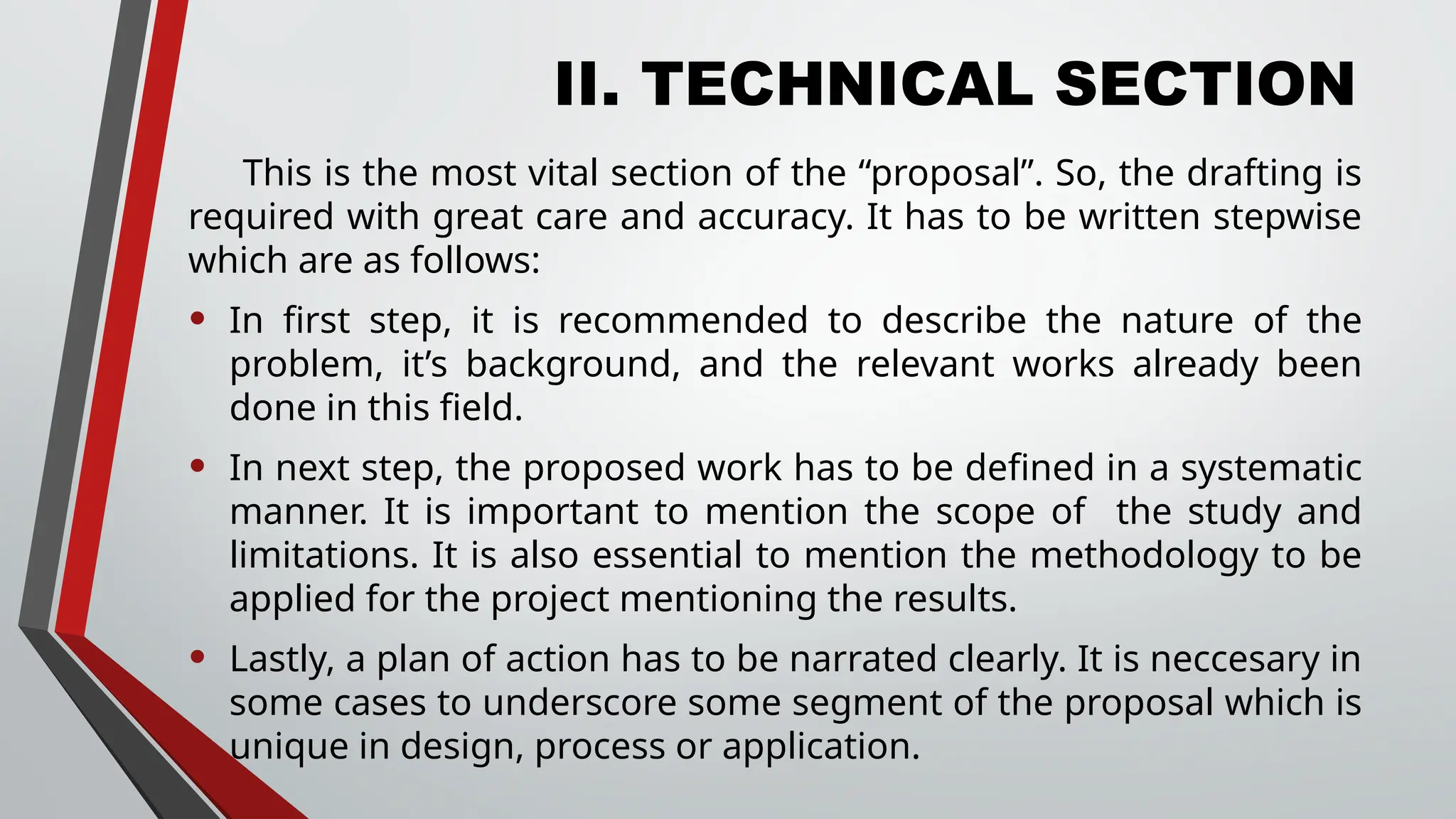 II. TECHNICAL SECTION
This is the most vital section of the “proposal”. So, the drafting is
required with great care and accuracy. It has to be written stepwise
which are as follows:
• In first step, it is recommended to describe the nature of the
problem, it’s background, and the relevant works already been
done in this field.
• In next step, the proposed work has to be defined in a systematic
manner. It is important to mention the scope of the study and
limitations. It is also essential to mention the methodology to be
applied for the project mentioning the results.
• Lastly, a plan of action has to be narrated clearly. It is neccesary in
some cases to underscore some segment of the proposal which is
unique in design, process or application.
 