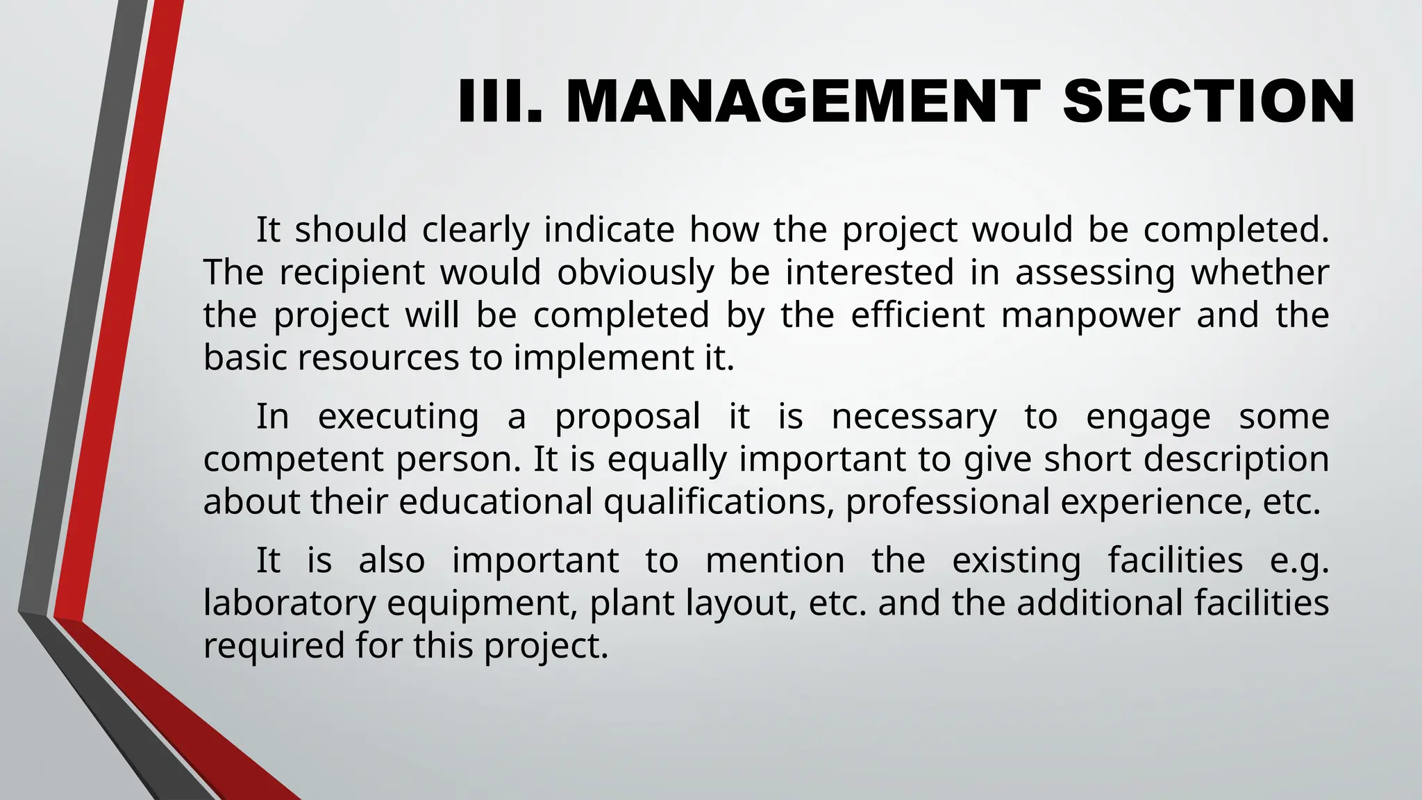 III. MANAGEMENT SECTION
It should clearly indicate how the project would be completed.
The recipient would obviously be interested in assessing whether
the project will be completed by the efficient manpower and the
basic resources to implement it.
In executing a proposal it is necessary to engage some
competent person. It is equally important to give short description
about their educational qualifications, professional experience, etc.
It is also important to mention the existing facilities e.g.
laboratory equipment, plant layout, etc. and the additional facilities
required for this project.
 