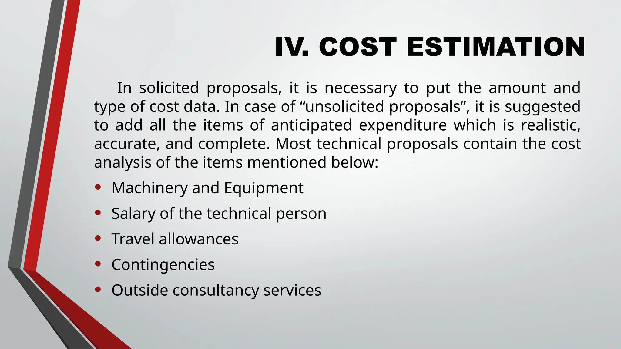 IV. COST ESTIMATION
In solicited proposals, it is necessary to put the amount and
type of cost data. In case of “unsolicited proposals”, it is suggested
to add all the items of anticipated expenditure which is realistic,
accurate, and complete. Most technical proposals contain the cost
analysis of the items mentioned below:
• Machinery and Equipment
• Salary of the technical person
• Travel allowances
• Contingencies
• Outside consultancy services
 