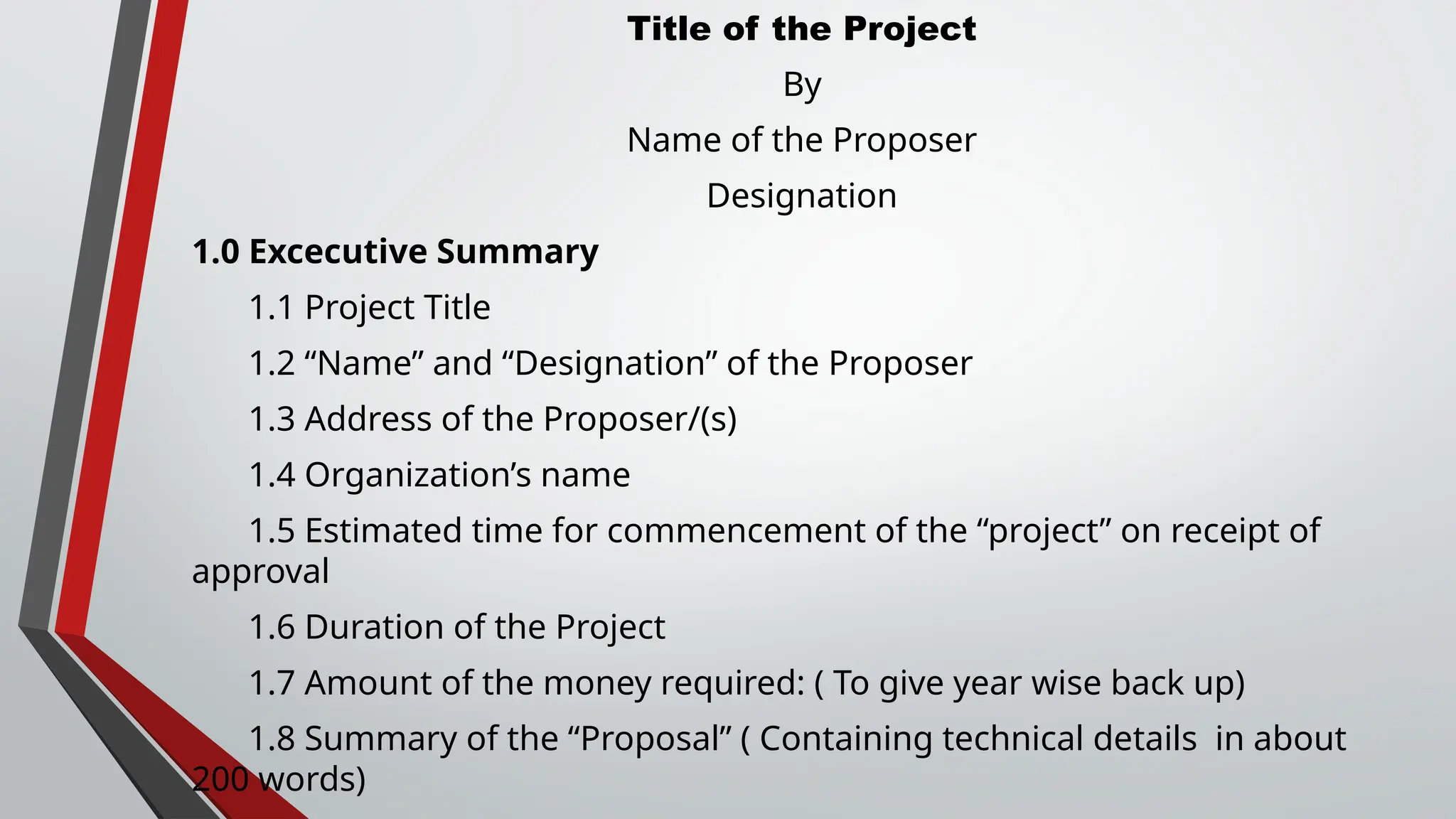 Title of the Project
By
Name of the Proposer
Designation
1.0 Excecutive Summary
1.1 Project Title
1.2 “Name” and “Designation” of the Proposer
1.3 Address of the Proposer/(s)
1.4 Organization’s name
1.5 Estimated time for commencement of the “project” on receipt of
approval
1.6 Duration of the Project
1.7 Amount of the money required: ( To give year wise back up)
1.8 Summary of the “Proposal” ( Containing technical details in about
200 words)
 
