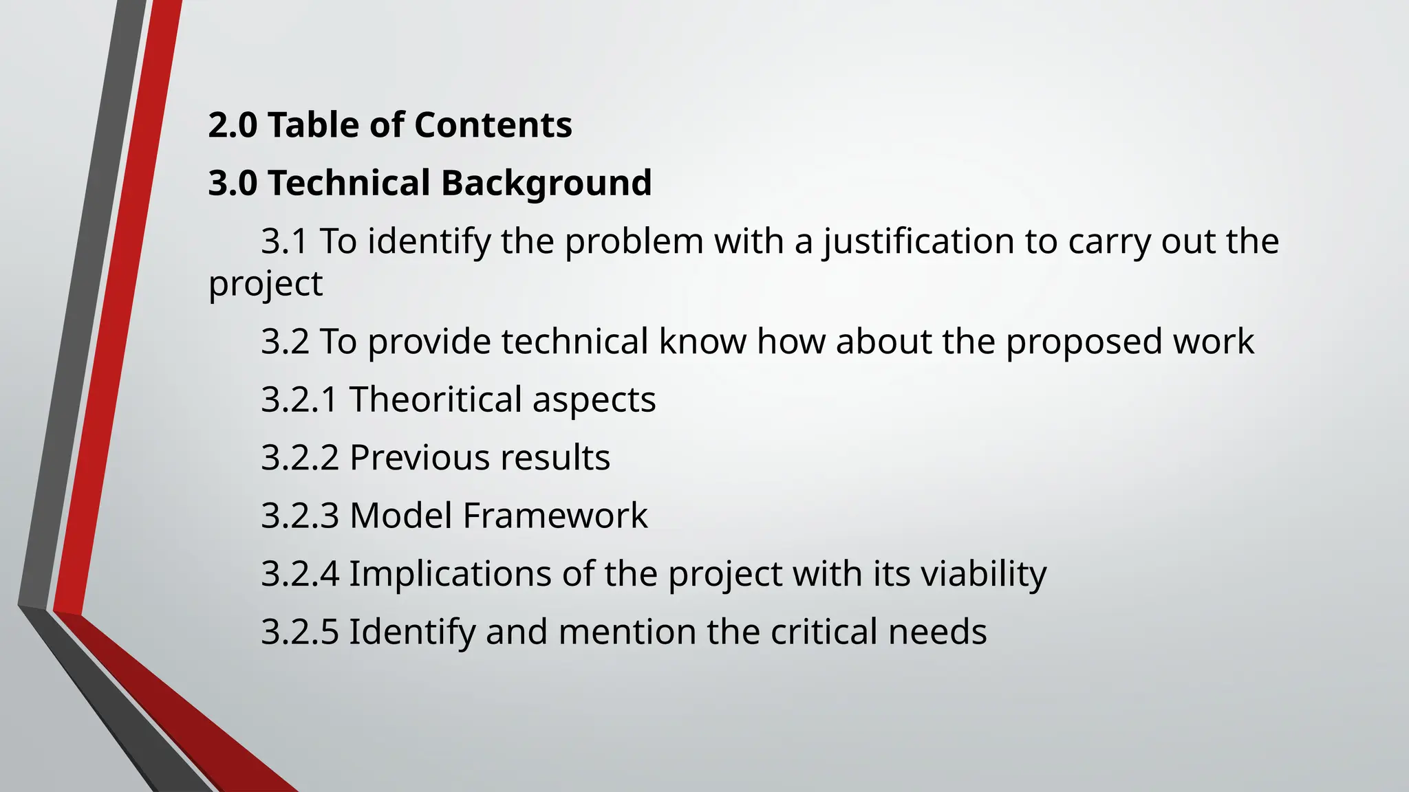 2.0 Table of Contents
3.0 Technical Background
3.1 To identify the problem with a justification to carry out the
project
3.2 To provide technical know how about the proposed work
3.2.1 Theoritical aspects
3.2.2 Previous results
3.2.3 Model Framework
3.2.4 Implications of the project with its viability
3.2.5 Identify and mention the critical needs
 