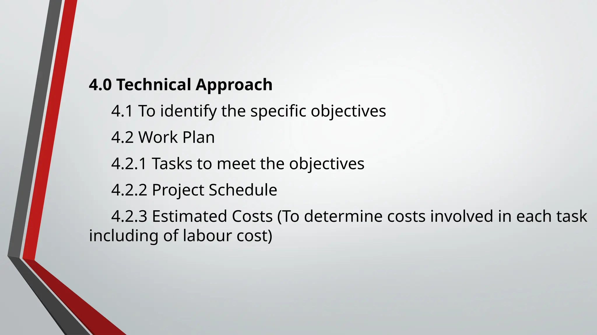 4.0 Technical Approach
4.1 To identify the specific objectives
4.2 Work Plan
4.2.1 Tasks to meet the objectives
4.2.2 Project Schedule
4.2.3 Estimated Costs (To determine costs involved in each task
including of labour cost)
 