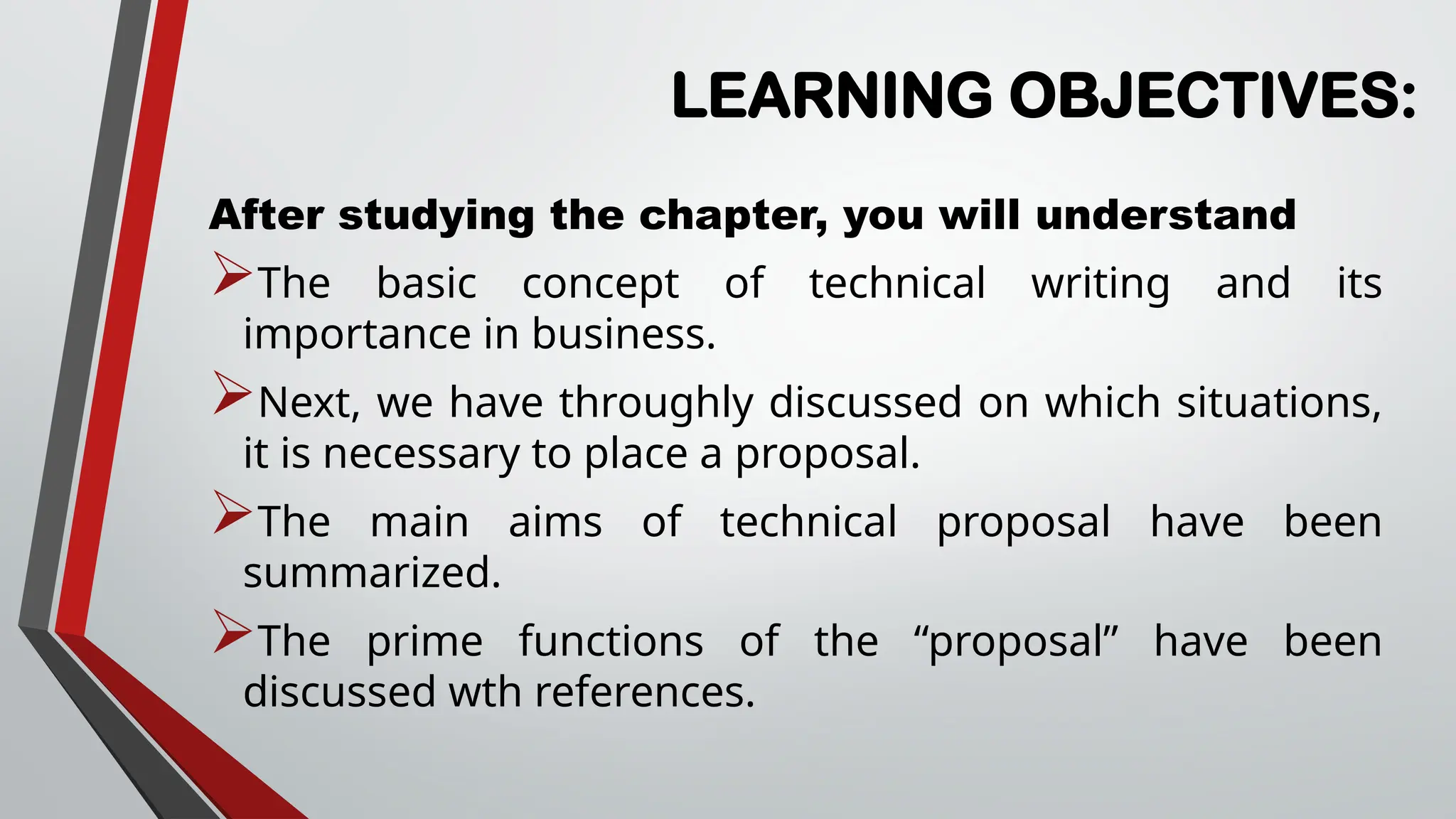 LEARNING OBJECTIVES:
After studying the chapter, you will understand
The basic concept of technical writing and its
importance in business.
Next, we have throughly discussed on which situations,
it is necessary to place a proposal.
The main aims of technical proposal have been
summarized.
The prime functions of the “proposal” have been
discussed wth references.
 