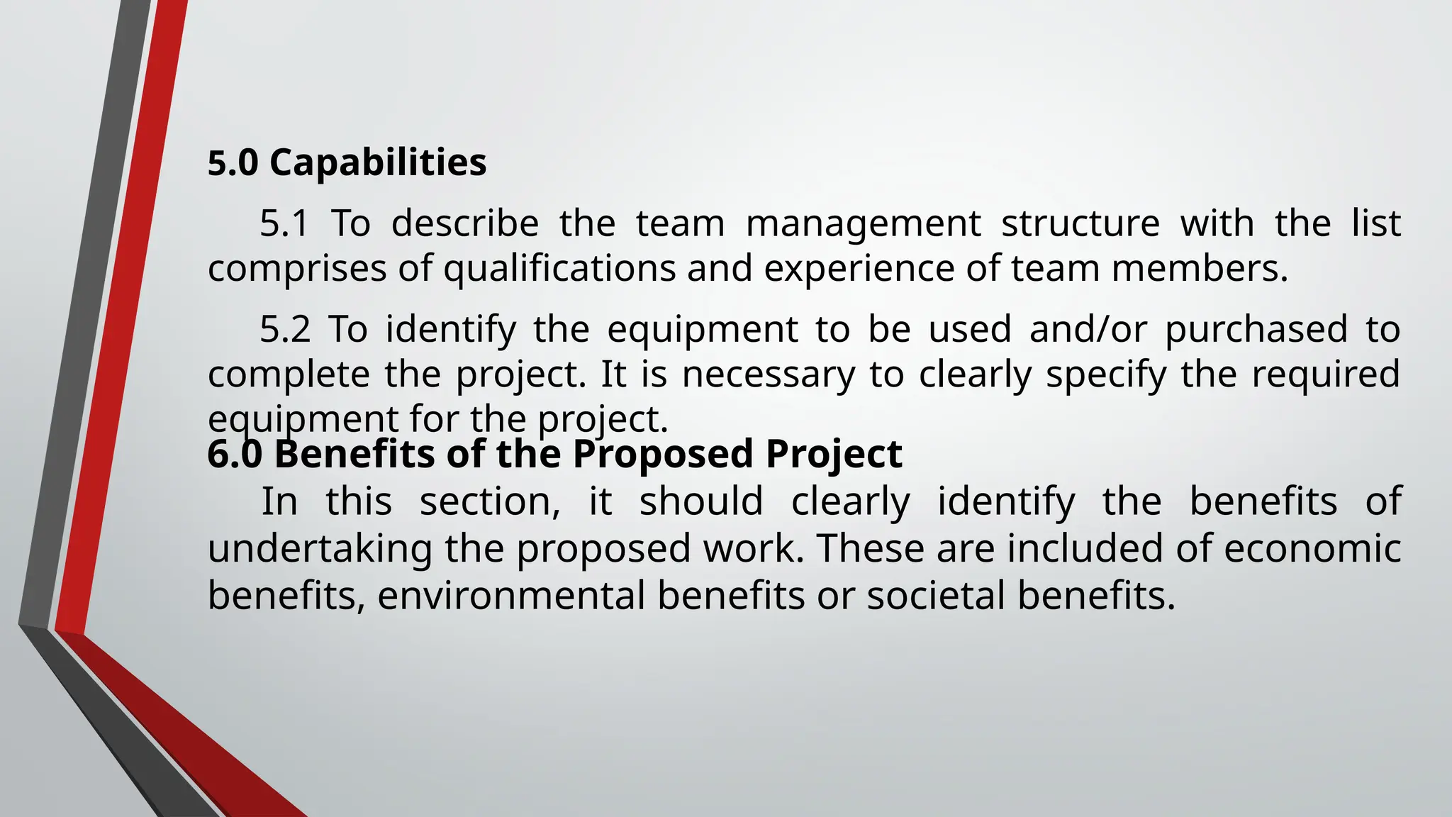 5.0 Capabilities
5.1 To describe the team management structure with the list
comprises of qualifications and experience of team members.
5.2 To identify the equipment to be used and/or purchased to
complete the project. It is necessary to clearly specify the required
equipment for the project.
6.0 Benefits of the Proposed Project
In this section, it should clearly identify the benefits of
undertaking the proposed work. These are included of economic
benefits, environmental benefits or societal benefits.
 