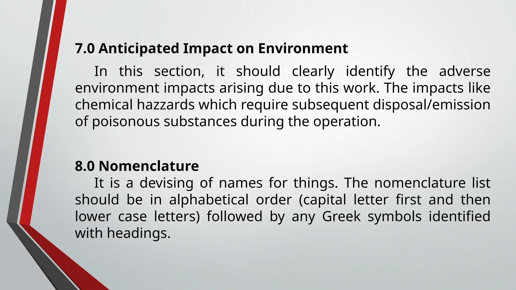 7.0 Anticipated Impact on Environment
In this section, it should clearly identify the adverse
environment impacts arising due to this work. The impacts like
chemical hazzards which require subsequent disposal/emission
of poisonous substances during the operation.
8.0 Nomenclature
It is a devising of names for things. The nomenclature list
should be in alphabetical order (capital letter first and then
lower case letters) followed by any Greek symbols identified
with headings.
 