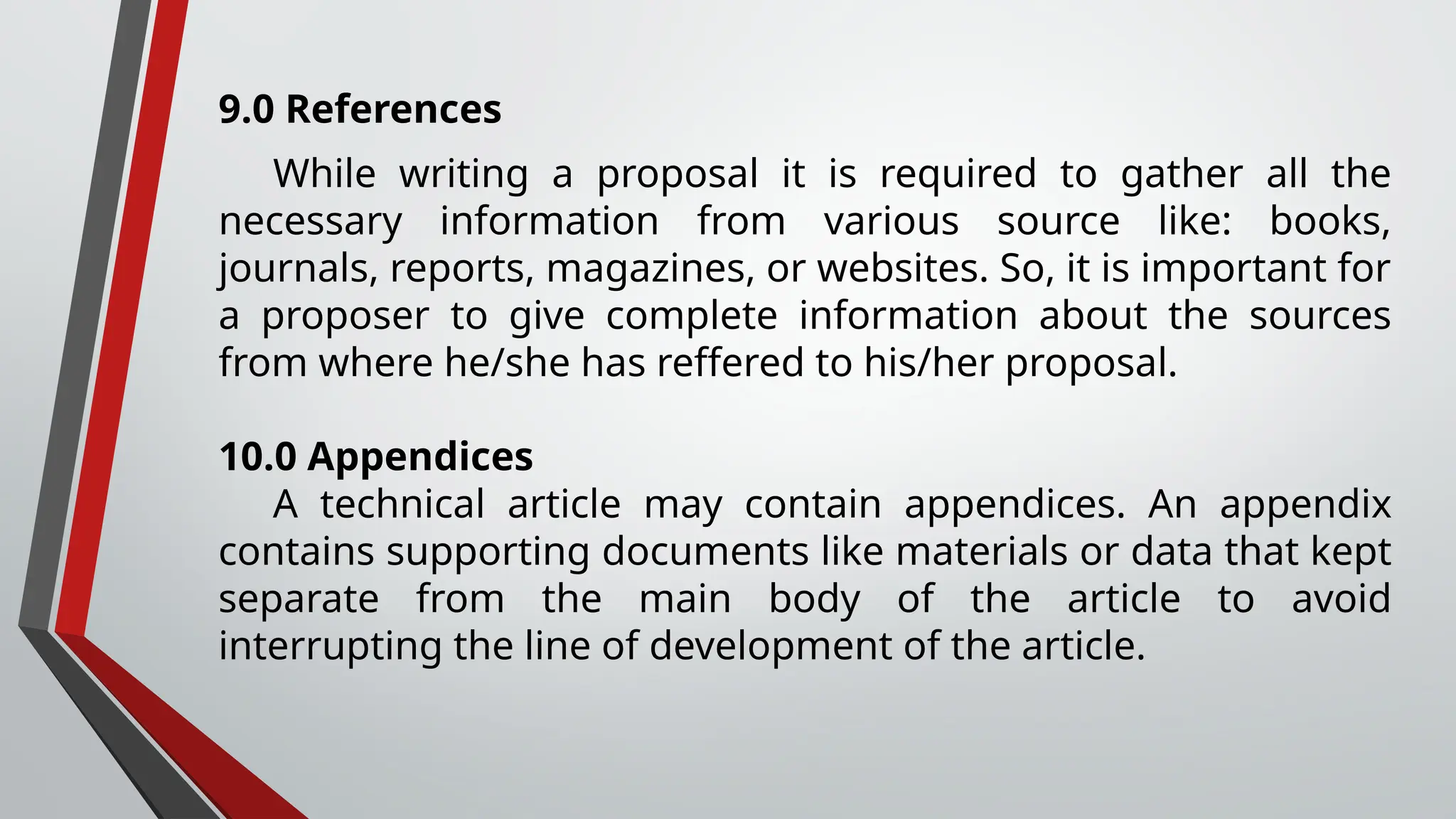 9.0 References
While writing a proposal it is required to gather all the
necessary information from various source like: books,
journals, reports, magazines, or websites. So, it is important for
a proposer to give complete information about the sources
from where he/she has reffered to his/her proposal.
10.0 Appendices
A technical article may contain appendices. An appendix
contains supporting documents like materials or data that kept
separate from the main body of the article to avoid
interrupting the line of development of the article.
 