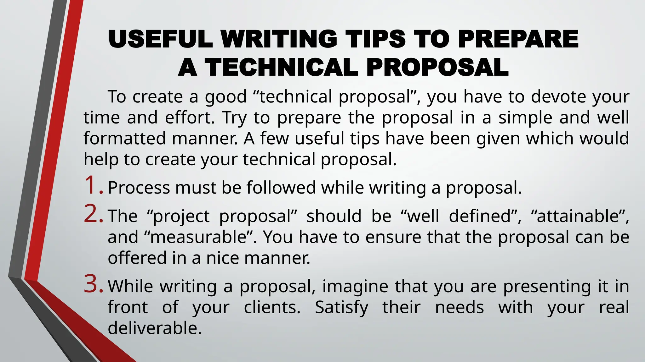 USEFUL WRITING TIPS TO PREPARE
A TECHNICAL PROPOSAL
To create a good “technical proposal”, you have to devote your
time and effort. Try to prepare the proposal in a simple and well
formatted manner. A few useful tips have been given which would
help to create your technical proposal.
1.Process must be followed while writing a proposal.
2.The “project proposal” should be “well defined”, “attainable”,
and “measurable”. You have to ensure that the proposal can be
offered in a nice manner.
3.While writing a proposal, imagine that you are presenting it in
front of your clients. Satisfy their needs with your real
deliverable.
 