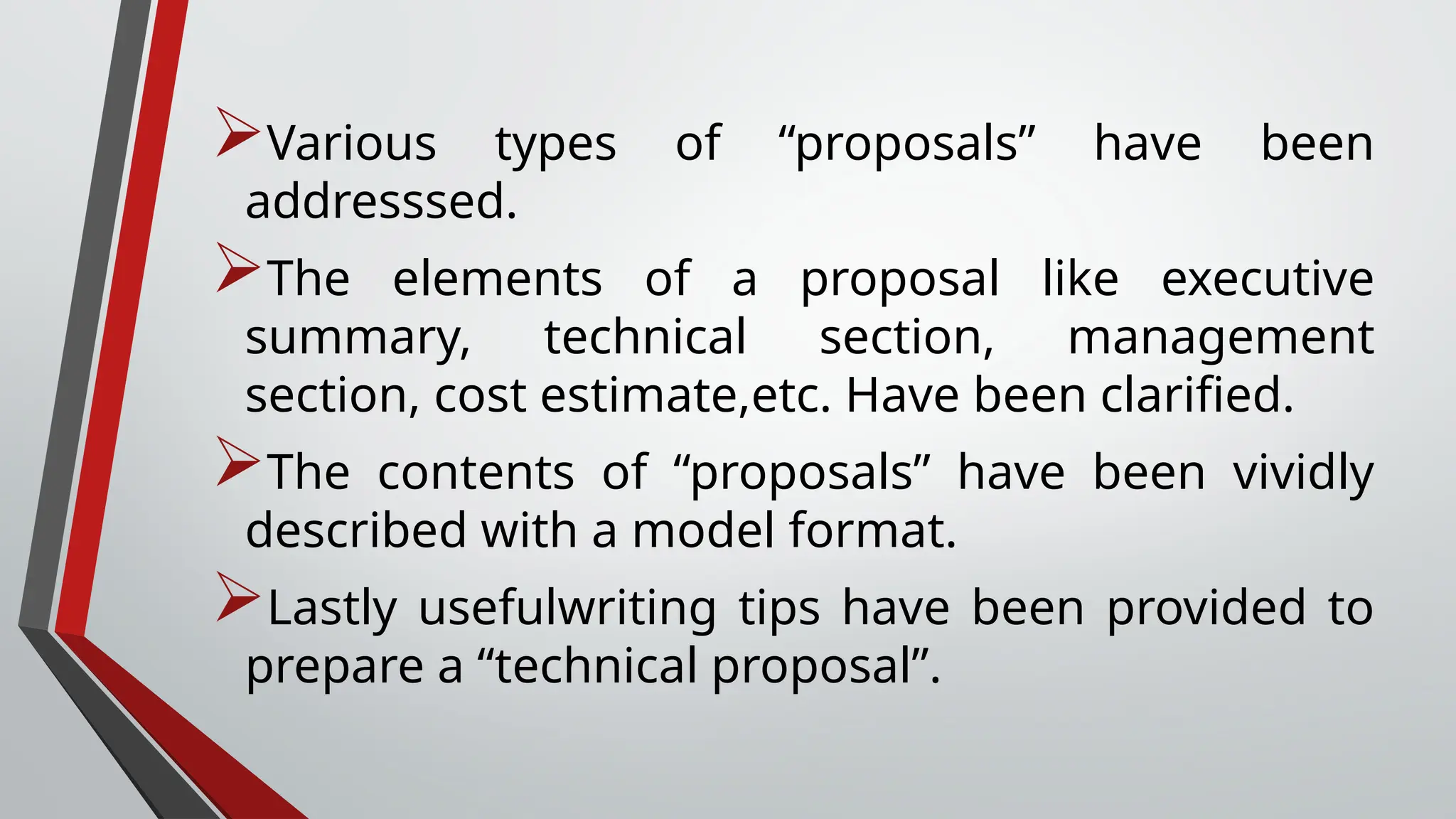 Various types of “proposals” have been
addresssed.
The elements of a proposal like executive
summary, technical section, management
section, cost estimate,etc. Have been clarified.
The contents of “proposals” have been vividly
described with a model format.
Lastly usefulwriting tips have been provided to
prepare a “technical proposal”.
 