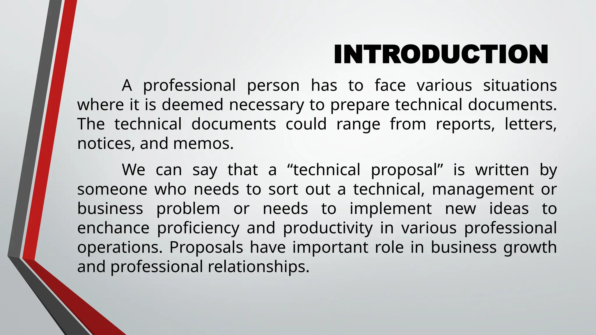 INTRODUCTION
A professional person has to face various situations
where it is deemed necessary to prepare technical documents.
The technical documents could range from reports, letters,
notices, and memos.
We can say that a “technical proposal” is written by
someone who needs to sort out a technical, management or
business problem or needs to implement new ideas to
enchance proficiency and productivity in various professional
operations. Proposals have important role in business growth
and professional relationships.
 
