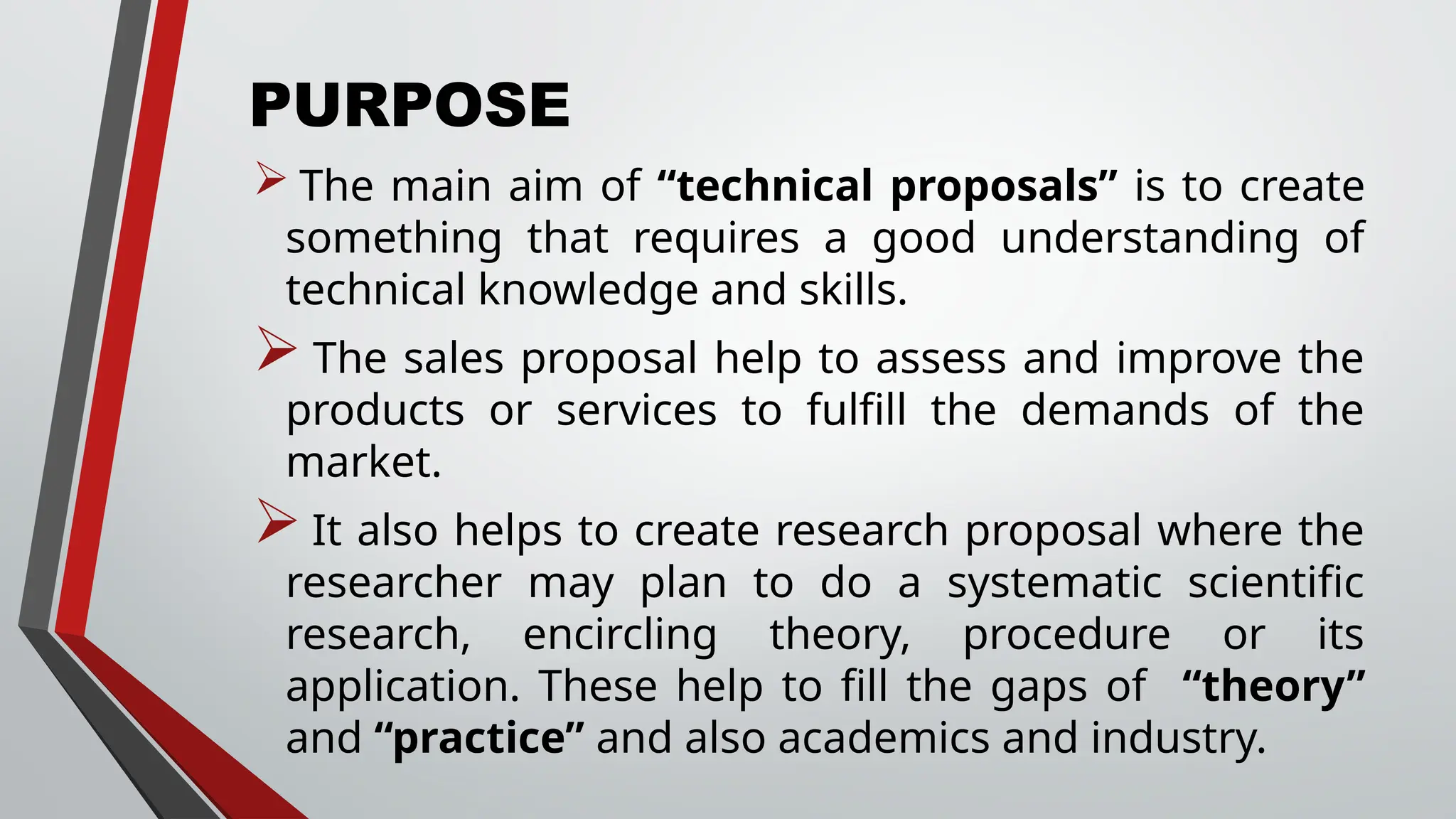 PURPOSE
 The main aim of “technical proposals” is to create
something that requires a good understanding of
technical knowledge and skills.
 The sales proposal help to assess and improve the
products or services to fulfill the demands of the
market.
It also helps to create research proposal where the
researcher may plan to do a systematic scientific
research, encircling theory, procedure or its
application. These help to fill the gaps of “theory”
and “practice” and also academics and industry.
 