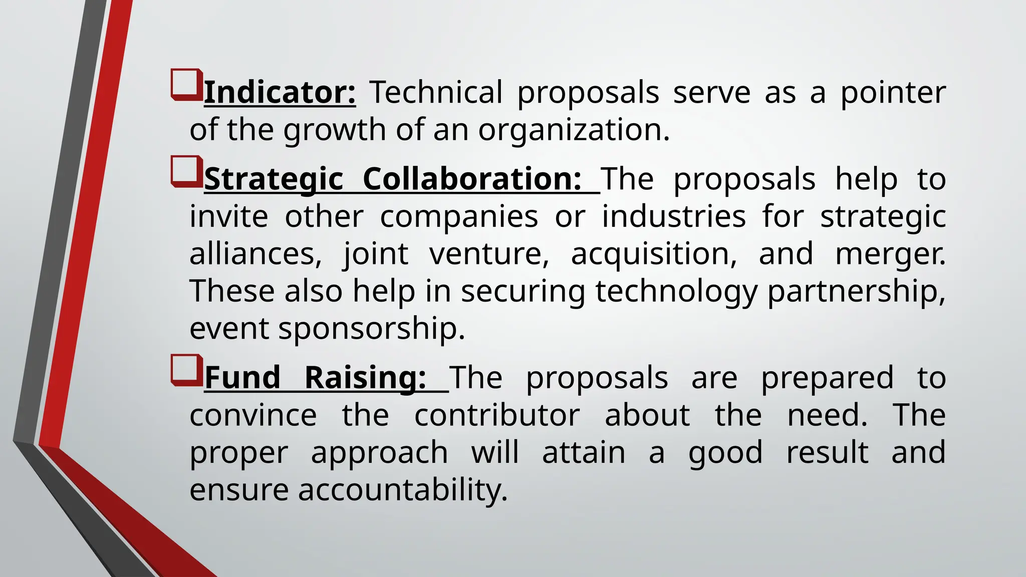 Indicator: Technical proposals serve as a pointer
of the growth of an organization.
Strategic Collaboration: The proposals help to
invite other companies or industries for strategic
alliances, joint venture, acquisition, and merger.
These also help in securing technology partnership,
event sponsorship.
Fund Raising: The proposals are prepared to
convince the contributor about the need. The
proper approach will attain a good result and
ensure accountability.
 
