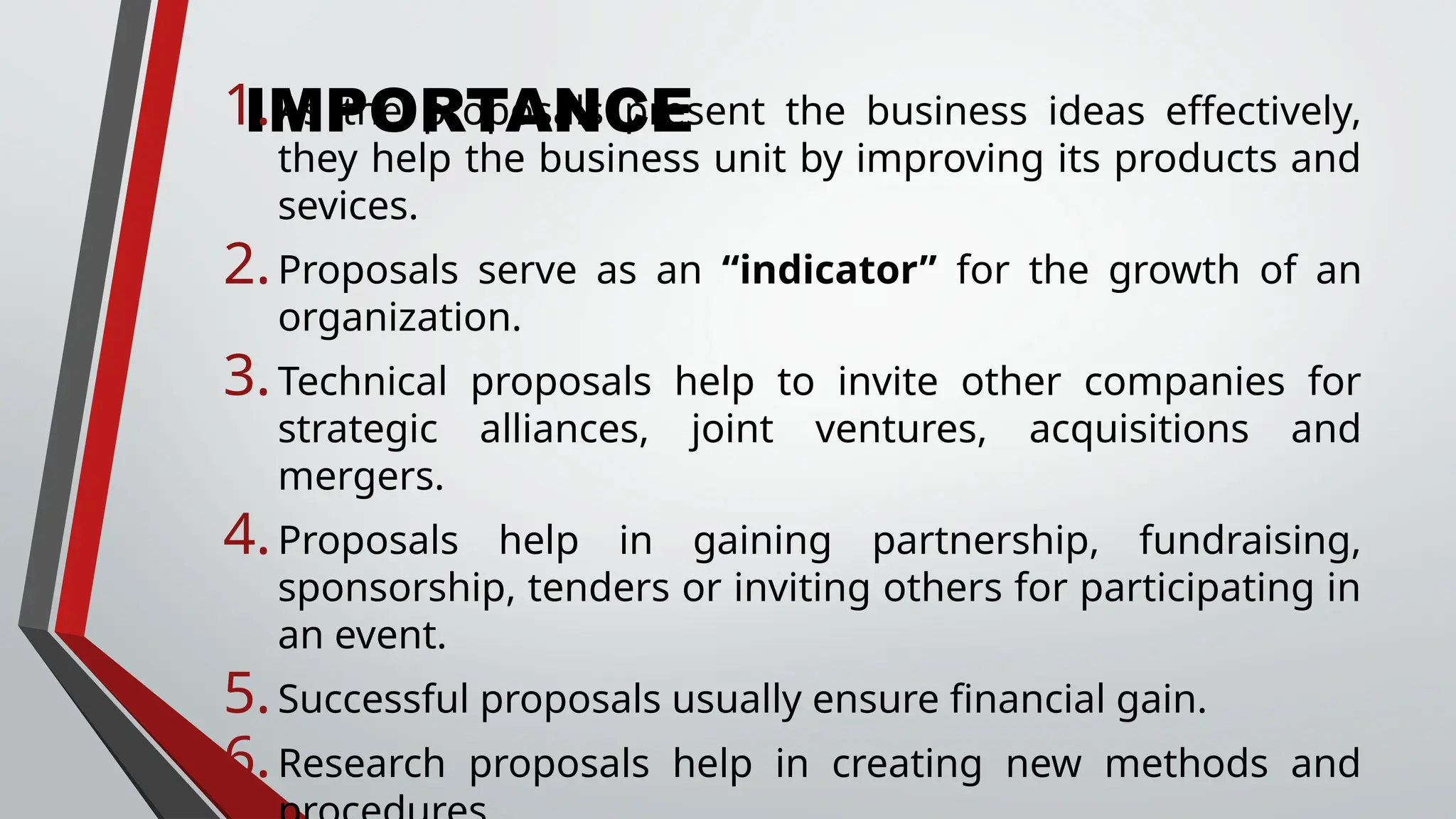 IMPORTANCE
1.As the proposals present the business ideas effectively,
they help the business unit by improving its products and
sevices.
2.Proposals serve as an “indicator” for the growth of an
organization.
3.Technical proposals help to invite other companies for
strategic alliances, joint ventures, acquisitions and
mergers.
4.Proposals help in gaining partnership, fundraising,
sponsorship, tenders or inviting others for participating in
an event.
5.Successful proposals usually ensure financial gain.
6.Research proposals help in creating new methods and
 