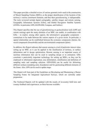 9
This paper provides a detailed review of various geomatic tools used in the construction
of Master Sampling Frames (MSFs), as the proper identification of the location of the
territory’s various constituent elements, and thus their georeferencing, is indispensable.
The tools reviewed include digital cartography, satellite images and remote sensing,
Geographic Information Systems (GISs), and Global Navigation Satellite Systems
(GNSSs: in particular, GPS, GLONASS, Compass, and Galileo).
This Report specifies that the use of georeferencing or geolocalization tools (GPS and
remote sensing) upon the many elements of an MSF, can enable, in combination with
GISs – to exploit, among other aspects, the information’s geographic component –
connections to be made between the various aspects of a given sector. In particular, a
spatial relationship can be established between the economic components (farms), the
social components (households) and the environmental components (plots).
In addition, this Report indicates that remote sensing is a tool of particular interest when
setting up an MSF, as it can be applied in the stratification of territory, in surface
delimitation and in design optimization. Remote sensing is an important source of
auxiliary information that can be used in sampling design or in estimation. GISs
constitute a particularly important technology for setting up MSFs, as they can be
employed in information digitization, area delimitation, stratification and definition of
sampling units and sampling selection. GPS/GNSS can be useful for delimiting
different surfaces (sampling units, boundaries) and for geolocating different elements of
the frame. Also, GPS can be used to update maps.
This Report will form part of the Guidelines on Developing and Maintaining a Master
Sampling Frame for Integrated Agricultural Surveys, which are currently under
preparation.
The Technical Reports will be updated with the results of in-country field tests and
country feedback and experiences, as these become available.
 
