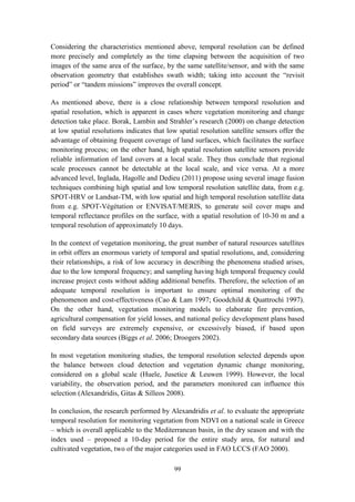 99
Considering the characteristics mentioned above, temporal resolution can be defined
more precisely and completely as the time elapsing between the acquisition of two
images of the same area of the surface, by the same satellite/sensor, and with the same
observation geometry that establishes swath width; taking into account the “revisit
period” or “tandem missions” improves the overall concept.
As mentioned above, there is a close relationship between temporal resolution and
spatial resolution, which is apparent in cases where vegetation monitoring and change
detection take place. Borak, Lambin and Strahler’s research (2000) on change detection
at low spatial resolutions indicates that low spatial resolution satellite sensors offer the
advantage of obtaining frequent coverage of land surfaces, which facilitates the surface
monitoring process; on the other hand, high spatial resolution satellite sensors provide
reliable information of land covers at a local scale. They thus conclude that regional
scale processes cannot be detectable at the local scale, and vice versa. At a more
advanced level, Inglada, Hagolle and Dedieu (2011) propose using several image fusion
techniques combining high spatial and low temporal resolution satellite data, from e.g.
SPOT-HRV or Landsat-TM, with low spatial and high temporal resolution satellite data
from e.g. SPOT-Végétation or ENVISAT/MERIS, to generate soil cover maps and
temporal reflectance profiles on the surface, with a spatial resolution of 10-30 m and a
temporal resolution of approximately 10 days.
In the context of vegetation monitoring, the great number of natural resources satellites
in orbit offers an enormous variety of temporal and spatial resolutions, and, considering
their relationships, a risk of low accuracy in describing the phenomena studied arises,
due to the low temporal frequency; and sampling having high temporal frequency could
increase project costs without adding additional benefits. Therefore, the selection of an
adequate temporal resolution is important to ensure optimal monitoring of the
phenomenon and cost-effectiveness (Cao & Lam 1997; Goodchild & Quattrochi 1997).
On the other hand, vegetation monitoring models to elaborate fire prevention,
agricultural compensation for yield losses, and national policy development plans based
on field surveys are extremely expensive, or excessively biased, if based upon
secondary data sources (Biggs et al. 2006; Droogers 2002).
In most vegetation monitoring studies, the temporal resolution selected depends upon
the balance between cloud detection and vegetation dynamic change monitoring,
considered on a global scale (Huele, Jusetice & Leuwen 1999). However, the local
variability, the observation period, and the parameters monitored can influence this
selection (Alexandridis, Gitas & Silleos 2008).
In conclusion, the research performed by Alexandridis et al. to evaluate the appropriate
temporal resolution for monitoring vegetation from NDVI on a national scale in Greece
– which is overall applicable to the Mediterranean basin, in the dry season and with the
index used – proposed a 10-day period for the entire study area, for natural and
cultivated vegetation, two of the major categories used in FAO LCCS (FAO 2000).
 