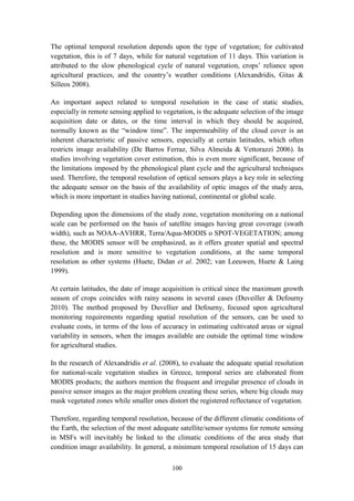 100
The optimal temporal resolution depends upon the type of vegetation; for cultivated
vegetation, this is of 7 days, while for natural vegetation of 11 days. This variation is
attributed to the slow phenological cycle of natural vegetation, crops’ reliance upon
agricultural practices, and the country’s weather conditions (Alexandridis, Gitas &
Silleos 2008).
An important aspect related to temporal resolution in the case of static studies,
especially in remote sensing applied to vegetation, is the adequate selection of the image
acquisition date or dates, or the time interval in which they should be acquired,
normally known as the “window time”. The impermeability of the cloud cover is an
inherent characteristic of passive sensors, especially at certain latitudes, which often
restricts image availability (De Barros Ferraz, Silva Almeida & Vettorazzi 2006). In
studies involving vegetation cover estimation, this is even more significant, because of
the limitations imposed by the phenological plant cycle and the agricultural techniques
used. Therefore, the temporal resolution of optical sensors plays a key role in selecting
the adequate sensor on the basis of the availability of optic images of the study area,
which is more important in studies having national, continental or global scale.
Depending upon the dimensions of the study zone, vegetation monitoring on a national
scale can be performed on the basis of satellite images having great coverage (swath
width), such as NOAA-AVHRR, Terra/Aqua-MODIS o SPOT-VEGETATION; among
these, the MODIS sensor will be emphasized, as it offers greater spatial and spectral
resolution and is more sensitive to vegetation conditions, at the same temporal
resolution as other systems (Huete, Didan et al. 2002; van Leeuwen, Huete & Laing
1999).
At certain latitudes, the date of image acquisition is critical since the maximum growth
season of crops coincides with rainy seasons in several cases (Duveiller & Defourny
2010). The method proposed by Duvellier and Defourny, focused upon agricultural
monitoring requirements regarding spatial resolution of the sensors, can be used to
evaluate costs, in terms of the loss of accuracy in estimating cultivated areas or signal
variability in sensors, when the images available are outside the optimal time window
for agricultural studies.
In the research of Alexandridis et al. (2008), to evaluate the adequate spatial resolution
for national-scale vegetation studies in Greece, temporal series are elaborated from
MODIS products; the authors mention the frequent and irregular presence of clouds in
passive sensor images as the major problem creating these series, where big clouds may
mask vegetated zones while smaller ones distort the registered reflectance of vegetation.
Therefore, regarding temporal resolution, because of the different climatic conditions of
the Earth, the selection of the most adequate satellite/sensor systems for remote sensing
in MSFs will inevitably be linked to the climatic conditions of the area study that
condition image availability. In general, a minimum temporal resolution of 15 days can
 