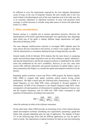 101
be sufficient to serve the requirements imposed by the most adequate phenological
cycles of crops, in the case of temperate climates; the most suitable date is also very
much related to the phenological cycle of the most important crop in the study area, due
to its economic importance or superficial extension. In areas with persistent cloud
coverage, it will be necessary to consider using radar sensors or fusion with optical data
(FAO et al. 2009).
F. Other considerations
Remote sensing is a valuable tool to monitor agricultural resources. However, the
spatial patterns of the Earth’s agricultural landscapes vary significantly; thus, depending
upon which area of the globe is studied, different image requirements will apply
(Duveiller & Defourny 2010).
The most adequate satellite/system selection to investigate MSFs depends upon the
many factors that have described in this Section, in which it was sought to relate them
with the characteristics or resolutions defining the type of image that they can offer.
General studies (Calle & Salvador 2012) indicate that the main factors in comparing
quality and justifying image acquisition costs are those relating to spatial, radiometric,
and spectral characteristics, and that the temporal resolution is established by the orbital
terms and conditioned by the user’s availability. However, in our case, since most
sensors offer sufficient radiometric and spectral resolutions for global studies, such as
those mentioned in this Report, we consider the spatial and temporal resolution to be the
priority.
Regarding spatial resolution, Larson and Wertz (1999) propose the Relative Quality
Index (RQI) to compare high spatial resolution optical sensors having similar
performance. The RQI is based upon the following three characteristics: i) SNR at a
spatial frequency of zero (high SNR values correspond to elevated quantities of
information); ii) MTF of the instrument to the Nyquist frequency (high MTF values
correspond to elevated quantities of information for sampling frequencies between zero
and the Nyquist frequency); and iii) GSD (low GSD values correspond to high
quantities of information), according to the expression
𝑅𝑄𝐼 =
𝑆𝑁𝑅
𝑆𝑁𝑅𝑟𝑒𝑓
·
𝑀𝑇𝐹
𝑀𝑇𝐹𝑟𝑒𝑓
·
𝐺𝑆𝐷
𝐺𝑆𝐷𝑟𝑒𝑓
where the subscript ref refers to the reference instrument.
On the other hand, Allan (1984) provides an interesting review of the relation between
spatial and temporal resolution considering user requirements, presenting a graph that
relates both concepts depending upon the type of application. The diagram in Figure
A.5 on the following page shows that the different applications are very far apart in
terms of needs. The requirements of spatial resolution for land use and crop monitoring
 