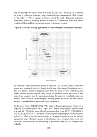 102
may be satisfied with sensors from 10 m to 50 m; for Level 1 land use, i.e. to identify
the seven or eight most important categories of land use (Anderson et al. 1976), sensors
in the order of 100 m spatial resolution should be used. Regarding vegetation
monitoring, which is normally present in nature in a continuous form, low spatial
resolution (1 km) and low-cost remote sensing systems can be used.
Figure A.5 – Remote sensing applications, in relation to spatial and temporal resolution
To elaborate a crop information system in Romania (FAO 1999), Landsat and SPOT
scenes were employed for the territorial stratification of the entire Romanian territory.
This was done to obtain homogenous areas from the point of view of land use, and
NOAA satellite images acquired daily during the growing season were used in two
ways: i) as a general plan for agrometeorological forecasts, to consolidate data on a
national scale; and ii) as a monitoring and warning system that assists the detection and
analysis of areas displaying an atypical behaviour pattern.
Furthermore, Project TCP/BUL/8922 “Pilot study in Bulgaria: preparation of land cover
maps and associated database” (FAO 2002) used Landsat scenes to build thematic maps
at a scale of 1:50,000 for cover classification according to the LCCS (FAO 2000); it
uses IKONOS pansharp of 1 m spatial resolution (allowing cartography elaboration at a
scale of 1:5,000), in specific interest areas, to: i) update existing large-scale soil and
topographic maps (drainage system, road networks, etc.); ii) update large-scale land
cover/land use inventories and monitoring of permanent crops such as vineyards and
orchards.
 