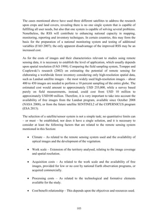 103
The cases mentioned above have used three different satellites to address the research
upon crops and land covers, revealing there is no one single system that is capable of
fulfilling all user needs, but also that one system is capable of solving several problems.
Nonetheless, the RSS will contribute to enhancing national capacity in mapping,
monitoring, reporting and inventory techniques. In certain countries, this may form the
basis for the preparation of a national monitoring system and testing of additional
variables (FAO 2007); the only apparent disadvantage of the improved RSS may be an
increased cost.
As for the costs of images and their characteristics relevant to studies using remote
sensing data, it is necessary to establish the level of application, which usually depends
upon spatial resolution (FAO 1998). Comparing the field sampling system, Tomppo and
Czaplewski’s research (2002) on estimating the potential of remote sensing for
elaborating a worldwide forest inventory considering only high-resolution spatial data,
such as Landsat satellite images – the most widely used high-resolution images – about
400 to 450 images are needed to perform a 10 percent sampling of the entire globe. The
estimated cost would amount to approximately USD 255,000, while a survey based
purely on field measurements, instead, could cost from USD 10 million to
approximately USD100 million. Therefore, it is very important to take into account the
availability of free images from the Landsat program, available since October 2008
(NASA 2008), or from the future satellite SENTINEL2 of the COPERNICUS program
(ESA 2013).
The selection of a satellite/sensor system is not a simple task; no quantitative limits can
– or must – be established, nor does it have a single solution, and it is necessary to
consider at least the following factors that are related to the remote sensing system
mentioned in this Section:
 Climate – As related to the remote sensing system used and the availability of
optical images and the development of the vegetation.
 Work scale – Extension of the territory analysed, relating to the image coverage
and spatial resolution.
 Acquisition costs – As related to the work scale and the availability of free
images, provided for low or no cost by national Earth observation programs, or
acquired commercially.
 Processing costs – As related to the technological and formative elements
available for the study.
 Cost/benefit relationship – This depends upon the objectives and resources used.
 