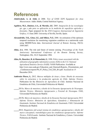 105
References
Abdelwahab, A. & Abdi, J. 2008. Test of GNSS /GPS Equipment for Area
Measurement. Addis Ababa, Central Statistical Agency.
Aguilera, M.J., Jiménez, J.A., & Meroño, J.E. 2005. Integración de las tecnologías
gis, gps y pda para su aplicación en la medición de superficies agrícolas y
forestales. Paper prepared for the XVII Congreso Internacional de Ingeniería
Gráfica, 1-3 June 2005. University of Seville, Seville, Spain.
Alexandridis, T.K., Gitas, I.Z., and Silleos, N.G. 2008. An estimation of the optimum
temporal resolution for monitoring vegetation condition on a nationwide scale
using MODIS/Terra data. International Journal of Remote Sensing, 29(12):
3589-3607.
Allan, J.A. 1984. The role and future of remote sensing. Proceedings of the Tenth
Anniversary International Conference of the Remote Sensing Society,
Nottingham, UK, 18-21 September 1984.
Allen, R., Bosecker, R. & Hanuschak, G. 1998. Policy issues associated with the
utilization of geographic information systems (GIS) in the U.S. National
Agricultural Statistics Service (NASS). NASS Publication. Available at
http://www.nass.usda.gov/Education_and_Outreach/Reports,_Presentations_and
_Conferences/reports/98_07_Policy_Util_GIS_RA.pdf. Accessed on 15
December 2014.
Ambrosio Flores, L. 2012. Marcos múltiples de áreas y listas. Diseño de encuestas
sobre la estructura y la producción agrícola de Chile. Informe Técnico.
Publication for the Ministerio de Agricultura de Chile. Instituto Nacional de
Estadística de Chile, Universidad Politécnica de Madrid.
_____2013a. Marco de muestreo y diseño de la Encuesta Agropecuaria de Nicaragua.
Informe Técnico. Ministerio Agropecuario y Forestal de Nicaragua. FAO,
Universidad Politécnica de Madrid.
_____2013b. Marco de muestreo y diseño de la Encuesta Nacional Agropecuaria 2013.
Informe Técnico. Ministerio de Agricultura, Ganadería y Alimentación de
Guatemala. Instituto Nacional de Estadística de Guatemala. FAO. Universidad
Politécnica de Madrid.
_____2014. Diagnóstico del actual sistema de estadísticas agropecuarias y diseño del
marco conceptual y metodológico para las estadísticas agropecuarias. Informe
Técnico. FAO-Ecuador. Instituto Nacional de Estadística y Censos. Universidad
Politécnica de Madrid.
 