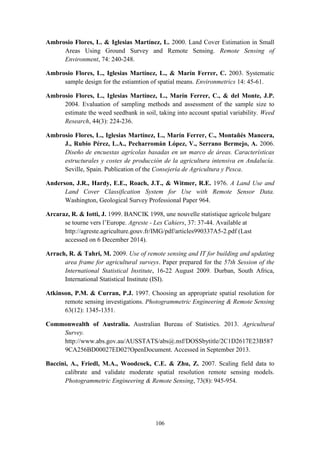 106
Ambrosio Flores, L. & Iglesias Martínez, L. 2000. Land Cover Estimation in Small
Areas Using Ground Survey and Remote Sensing. Remote Sensing of
Environment, 74: 240-248.
Ambrosio Flores, L., Iglesias Martínez, L., & Marín Ferrer, C. 2003. Systematic
sample design for the estiamtion of spatial means. Environmetrics 14: 45-61.
Ambrosio Flores, L., Iglesias Martínez, L., Marín Ferrer, C., & del Monte, J.P.
2004. Evaluation of sampling methods and assessment of the sample size to
estimate the weed seedbank in soil, taking into account spatial variability. Weed
Research, 44(3): 224-236.
Ambrosio Flores, L., Iglesias Martínez, L., Marín Ferrer, C., Montañés Mancera,
J., Rubio Pérez, L.A., Pecharromán López, V., Serrano Bermejo, A. 2006.
Diseño de encuestas agrícolas basadas en un marco de áreas. Características
estructurales y costes de producción de la agricultura intensiva en Andalucía.
Seville, Spain. Publication of the Consejería de Agricultura y Pesca.
Anderson, J.R., Hardy, E.E., Roach, J.T., & Witmer, R.E. 1976. A Land Use and
Land Cover Classification System for Use with Remote Sensor Data.
Washington, Geological Survey Professional Paper 964.
Arcaraz, R. & Iotti, J. 1999. BANCIK 1998, une nouvelle statistique agricole bulgare
se tourne vers l’Europe. Agreste - Les Cahiers, 37: 37-44. Available at
http://agreste.agriculture.gouv.fr/IMG/pdf/articles990337A5-2.pdf (Last
accessed on 6 December 2014).
Arrach, R. & Tahri, M. 2009. Use of remote sensing and IT for building and updating
area frame for agricultural surveys. Paper prepared for the 57th Session of the
International Statistical Institute, 16-22 August 2009. Durban, South Africa,
International Statistical Institute (ISI).
Atkinson, P.M. & Curran, P.J. 1997. Choosing an appropriate spatial resolution for
remote sensing investigations. Photogrammetric Engineering & Remote Sensing
63(12): 1345-1351.
Commonwealth of Australia. Australian Bureau of Statistics. 2013. Agricultural
Survey.
http://www.abs.gov.au/AUSSTATS/abs@.nsf/DOSSbytitle/2C1D2617E23B587
9CA256BD00027ED02?OpenDocument. Accessed in September 2013.
Baccini, A., Friedl, M.A., Woodcock, C.E. & Zhu, Z. 2007. Scaling field data to
calibrate and validate moderate spatial resolution remote sensing models.
Photogrammetric Engineering & Remote Sensing, 73(8): 945-954.
 