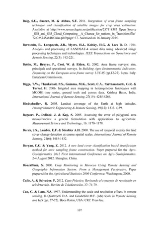 107
Baig, S.U., Suarez, M. & Abbas, S.F. 2011. Integration of area frame sampling
technique and classification of satellite images for crop area estimation.
Available at http://www.researchgate.net/publication/257118385_Open_Source
_GIS_and_GIS_Cloud_Computing__A_Chance_for_nations_in_Transition/file/
72e7e5245ab4b63dac.pdf#page=37. Accessed on 16 January 2015.
Bernstein, R., Lotspoech, J.B., Myers, H.J., Kolsky, H.G. & Lees R. D. 1984.
Analysis and processing of LANDSAT-4 sensor data using advanced image
processing techniques and technologies. IEEE Transactions on Geoscience and
Remote Sensing, 22(3): 192-221.
Bettio, M., Bruyas, P., Croi, W. & Eiden, G. 2002. Area frame surveys: aim,
principals and operational surveys. In Building Agro Environmental Indicators.
Focussing on the European area frame survey LUCAS (pp.12-27). Ispra, Italy:
European Commission.
Biggs, T.W., Thenkabail, P.S., Gumma, M.K., Scott, C.A., Parthasaradhi, G.R. &
Turral, H. 2006. Irrigated area mapping in heterogeneous landscapes with
MODIS time series, ground truth and census data, Krishna Basin, India.
International Journal of Remote Sensing, 27(19): 4245-4266.
Bindschadler, R. 2003. Landsat coverage of the Earth at high latitudes.
Photogrammetric Engineering & Remote Sensing, 69(12): 1333-1339.
Bogaert, P., Delincé, J. & Kay, S. 2005. Assessing the error of polygonal area
measurements: a general formulation with applications to agriculture.
Measurement Science and Technology, 16: 1170–1178.
Borak, J.S., Lambin, E.F. & Strahler A.H. 2000. The use of temporal metrics for land
cover change detection at coarse spatial scales. International Journal of Remote
Sensing, 21(6): 1415-1432.
Boryan, C.G. & Yang, Z. 2012. A new land cover classification based stratification
method for area sampling frame construction. Paper prepared for the Agro-
Geoinformatics 2012 First International Conference on Agro-Geoinformatics.
2-4 August 2012. Shanghai, China.
Bouzaffour, S. 2000. Crop Monitoring in Morocco Using Remote Sensing and
Geographic Information System: From a Management Perspective. Paper
prepared for the Agricultural Statistics 2000 Conference. Washington, 2000.
Calle, A. & Salvador, P. 2012. Caso Práctico. Revisando el concepto de resolución en
teledetección. Revista de Teledetección, 37: 74-79.
Cao, C. & Lam, N.S. 1997. Understanding the scale and resolution effects in remote
sensing. In Quattrochi D.A. and Goodchild M.F. (eds) Scale in Remote Sensing
and GIS (pp. 57-72). Boca Raton, USA: CRC Press Inc.
 