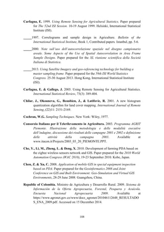 108
Carfagna, E. 1999. Using Remote Sensing for Agricultural Statistics. Paper prepared
for The 52nd ISI Session. 10-19 August 1999. Helsinki, International Statistical
Institute (ISI).
_____1997. Correlograms and sample design in Agriculture. Bulletin of the
International Statistical Institute, Book 1, Contributed papers. Istanbul, pp. 5-6.
_____2000. Note sull’uso dell’autocorrelazione spaziale nel disegno campionario
areale. Some Aspects of the Use of Spatial Autocorrelation in Area Frame
Sample Designs. Paper prepared for the XL riunione scientifica della Società
Italiana di Statistica.
_____2013. Using Satellite Imagery and geo-referencing technology for building a
master sampling frame. Paper prepared for the 59th ISI World Statistics
Congress. 25-30 August 2013. Hong Kong, International Statistical Institute
(ISI).
Carfagna, E. & Gallego, J. 2005. Using Remote Sensing for Agricultural Statistics.
International Statistical Review, 73(3): 389-404.
Chilar, J., Okouneva, G., Beaubien, J., & Latifovic, R. 2001. A new histogram
quantization algorithm for land cover mapping. International Journal of Remote
Sensing, (22)11: 2151-2169.
Cochran, W.G. Sampling Techniques. New York: Wiley, 1977.
Consorzio Italiano per il Telerilevamento in Agricoltura. 2003. Programma AGRIT
Piemonte. Illustrazione della metodologia e delle modalità esecutive
dell’indagine, discussione dei risultati delle campagne 2001 e 2002 e definizione
delle attività della campagna 2003. Available at
www.itacon.it/Projects/2003_03_20_PIEMONTE.PPT.
Che, Y., Li, M., Zheng, L. & Deng, X. 2010. Development of farming PDA based on
the zigbee wireless sensors network and GIS. Paper prepared for the 2010 World
Automation Congress (WAC 2010), 19-23 September 2010. Kobe, Japan.
Chen, Z. & Xu, C. 2008. Application of mobile GIS in special equipment inspection
based on PDA. Paper prepared for the Geoinformatics 2008 and Joint
Conference on GIS and Built Environment: Geo-Simulation and Virtual GIS
Environments, 28-29 June 2008. Guangzhou, China.
Republic of Colombia. Ministro de Agricultura y Desarrollo Rural. 2009. Sistema de
Información de la Oferta Agropecuaria, Forestal, Pesquera y Acuícola.
Encuesta Nacional Agropecuaria 2009. Available at
https://www.agronet.gov.co/www/docs_agronet/201046112648_RESULTADO
S_ENA_2009.pdf. Accessed on 15 December 2014.
 