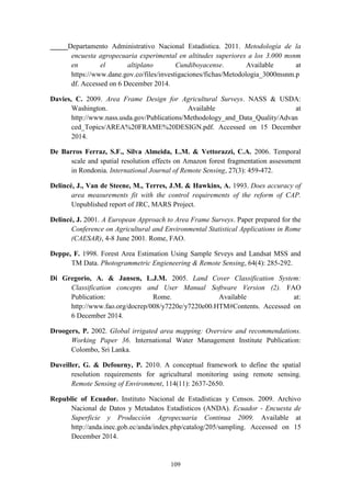 109
_____Departamento Administrativo Nacional Estadística. 2011. Metodología de la
encuesta agropecuaria experimental en altitudes superiores a los 3.000 msnm
en el altiplano Cundiboyacense. Available at
https://www.dane.gov.co/files/investigaciones/fichas/Metodologia_3000msnm.p
df. Accessed on 6 December 2014.
Davies, C. 2009. Area Frame Design for Agricultural Surveys. NASS & USDA:
Washington. Available at
http://www.nass.usda.gov/Publications/Methodology_and_Data_Quality/Advan
ced_Topics/AREA%20FRAME%20DESIGN.pdf. Accessed on 15 December
2014.
De Barros Ferraz, S.F., Silva Almeida, L.M. & Vettorazzi, C.A. 2006. Temporal
scale and spatial resolution effects on Amazon forest fragmentation assessment
in Rondonia. International Journal of Remote Sensing, 27(3): 459-472.
Delincé, J., Van de Steene, M., Terres, J.M. & Hawkins, A. 1993. Does accuracy of
area measurements fit with the control requirements of the reform of CAP.
Unpublished report of JRC, MARS Project.
Delincé, J. 2001. A European Approach to Area Frame Surveys. Paper prepared for the
Conference on Agricultural and Environmental Statistical Applications in Rome
(CAESAR), 4-8 June 2001. Rome, FAO.
Deppe, F. 1998. Forest Area Estimation Using Sample Srveys and Landsat MSS and
TM Data. Photogrammetric Engieneering & Remote Sensing, 64(4): 285-292.
Di Gregorio, A. & Jansen, L.J.M. 2005. Land Cover Classification System:
Classification concepts and User Manual Software Version (2). FAO
Publication: Rome. Available at:
http://www.fao.org/docrep/008/y7220e/y7220e00.HTM#Contents. Accessed on
6 December 2014.
Droogers, P. 2002. Global irrigated area mapping: Overview and recommendations.
Working Paper 36. International Water Management Institute Publication:
Colombo, Sri Lanka.
Duveiller, G. & Defourny, P. 2010. A conceptual framework to define the spatial
resolution requirements for agricultural monitoring using remote sensing.
Remote Sensing of Environment, 114(11): 2637-2650.
Republic of Ecuador. Instituto Nacional de Estadísticas y Censos. 2009. Archivo
Nacional de Datos y Metadatos Estadísticos (ANDA). Ecuador - Encuesta de
Superficie y Producción Agropecuaria Continua 2009. Available at
http://anda.inec.gob.ec/anda/index.php/catalog/205/sampling. Accessed on 15
December 2014.
 