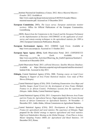 110
_____Instituto Nacional de Estadística y Censos. 2012. Marco Muestral Maestro -
Ecuador. 2012. Available at
http://www.cepal.org/deype/noticias/noticias/6/48356/4-Ecuador-Marco-
muestral-maestro.pdf. Accessed on 15 December 2014.
European Commission. 2003a. The Lucas survey. European statisticians monitor
territory. Office for Official Publications of the European Communities,
Luxembourg.
_____2003b. Report from the Commission to the Council and the European Parliament
on the implementation of Decision 1445/2000/EC on the application of areal-
survey and remote-sensing techniques to the agricultural statistics for 1999 to
2003, European Commission Publication, Brussels.
European Environment Agency. 2013. CORINE Land Cover. Available at
http://www.eea.europa.eu. Accessed on 11 October 2013.
European Space Agency (ESA). Earth Observation Portal. 2013. COPERNICUS:
Observing the Earth. Available at:
http://www.esa.int/Our_Activities/Observing_the_Earth/Copernicus/Sentinel-2.
Accessed on 6 December 2014.
_____Earth Observation Portal. 2013. eoPortal Directory. Satellite Missions Database.
Available at https://directory.eoportal.org/web/eoportal/satellite-missions/l/
landsat-8-ldc. Accessed in July 2013.
Ethiopia. Central Statistical Agency (CSA). 2008. Training course on Land Cover
Mapping in Support of Area Frame Statistical Analysis. Case study of West
Showa (Ethiopia).
_____Central Statistical Agency (CSA). 2010. Combining Enumeration Area Maps and
Satellite Images (Land Cover) for the development of Area Frame (Multiple
Frames) in an African Country: Preliminary Lessons fron the experience of
Ethiopia. Addis Abeba, Central Statistical Agency.
_____Central Statistical Agency (CSA). 2011. Comparative Study Between Area Frame
and List Frame for Agricultural Survey. Paper prepared for the Twenty-Second
Session of African Commission on Agricultural Statistics. 30 November - 3
December 2011. Addis Ababa, African Commission on Agricultural Statistics.
_____Central Statistical Agency (CSA). 2012. Development of Master Sampling
Frames for agricultural and rural statistics The experience of Ethiopia. Paper
prepared for the Global strategy to improve agricultural and rural statistics.
High Level Stakeholders Meeting on the Global Strategy - From Plan to Action.
Master Sampling Frames (MSF) for Agricultural and Rural Statistics. 3-5
December 2012, Rome.
 