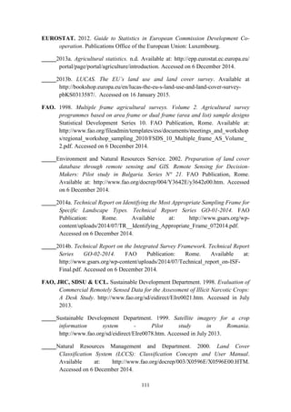 111
EUROSTAT. 2012. Guide to Statistics in European Commission Development Co-
operation. Publications Office of the European Union: Luxembourg.
_____2013a. Agricultural statistics. n.d. Available at: http://epp.eurostat.ec.europa.eu/
portal/page/portal/agriculture/introduction. Accessed on 6 December 2014.
_____2013b. LUCAS. The EU’s land use and land cover survey. Available at
http://bookshop.europa.eu/en/lucas-the-eu-s-land-use-and-land-cover-survey-
pbKS0313587/. Accessed on 16 January 2015.
FAO. 1998. Multiple frame agricultural surveys. Volume 2. Agricultural survey
programmes based on area frame or dual frame (area and list) sample designs
Statistical Development Series 10. FAO Publication, Rome. Available at:
http://www.fao.org/fileadmin/templates/ess/documents/meetings_and_workshop
s/regional_workshop_sampling_2010/FSDS_10_Multiple_frame_AS_Volume_
2.pdf. Accessed on 6 December 2014.
_____Environment and Natural Resources Service. 2002. Preparation of land cover
database through remote sensing and GIS. Remote Sensing for Decision-
Makers: Pilot study in Bulgaria. Series N° 21. FAO Publication, Rome.
Available at: http://www.fao.org/docrep/004/Y3642E/y3642e00.htm. Accessed
on 6 December 2014.
_____2014a. Technical Report on Identifying the Most Appropriate Sampling Frame for
Specific Landscape Types. Technical Report Series GO-01-2014. FAO
Publication: Rome. Available at: http://www.gsars.org/wp-
content/uploads/2014/07/TR__Identifying_Appropriate_Frame_072014.pdf.
Accessed on 6 December 2014.
_____2014b. Technical Report on the Integrated Survey Framework. Technical Report
Series GO-02-2014. FAO Publication: Rome. Available at:
http://www.gsars.org/wp-content/uploads/2014/07/Technical_report_on-ISF-
Final.pdf. Accessed on 6 December 2014.
FAO, JRC, SDSU & UCL. Sustainable Development Department. 1998. Evaluation of
Commercial Remotely Sensed Data for the Assessment of Illicit Narcotic Crops:
A Desk Study. http://www.fao.org/sd/eidirect/EIre0021.htm. Accessed in July
2013.
_____Sustainable Development Department. 1999. Satellite imagery for a crop
information system - Pilot study in Romania.
http://www.fao.org/sd/eidirect/EIre0078.htm. Accessed in July 2013.
_____Natural Resources Management and Department. 2000. Land Cover
Classification System (LCCS): Classification Concepts and User Manual.
Available at: http://www.fao.org/docrep/003/X0596E/X0596E00.HTM.
Accessed on 6 December 2014.
 