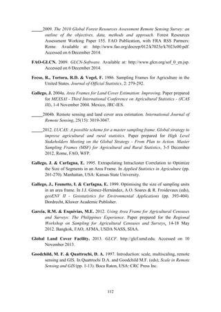 112
_____2009. The 2010 Global Forest Resources Assessment Remote Sensing Survey: an
outline of the objectives, data, methods and approach. Forest Resources
Assessment Working Paper 155. FAO Publication, with FRA RSS Partners:
Rome. Available at: http://www.fao.org/docrep/012/k7023e/k7023e00.pdf.
Accessed on 6 December 2014.
FAO-GLCN. 2009. GLCN-Software. Available at: http://www.glcn.org/sof_0_en.jsp.
Accessed on 6 December 2014.
Fecso, R., Tortora, R.D. & Vogel, F. 1986. Sampling Frames for Agriculture in the
United States. Journal of Official Statistics, 2: 279-292.
Gallego, J. 2004a. Area Frames for Land Cover Estimation: Improving. Paper prepared
for MEXSAI - Third International Conference on Agricultural Statistics - (ICAS
III), 1-4 November 2004. Mexico, JRC-IES.
_____2004b. Remote sensing and land cover area estimation. International Journal of
Remote Sensing, 25(15): 3019-3047.
_____2012. LUCAS: A possible scheme for a master sampling frame. Global strategy to
improve agricultural and rural statistics. Paper prepared for High Level
Stakeholders Meeting on the Global Strategy - From Plan to Action. Master
Sampling Frames (MSF) for Agricultural and Rural Statistics, 3-5 December
2012, Rome, FAO, WFP.
Gallego, J. & Carfagna, E. 1995. Extrapolating Intracluster Correlation to Optimize
the Size of Segments in an Area Frame. In Applied Statistics in Agriculture (pp.
261-270). Manhattan, USA: Kansas State University.
Gallego, J., Feunette, I. & Carfagna, E. 1999. Optimising the size of sampling units
in an area frame. In J.J. Gómez-Hernández, A.O. Soares & R. Froidevaux (eds),
geoENV II - Geostatistics for Environmental Applications (pp. 393-404).
Dordrecht, Kluwer Academic Publisher.
Garcia, R.M. & Esquivias, M.E. 2012. Using Area Frame for Agricultural Censuses
and Surveys: The Philippines Experience. Paper prepared for the Regional
Workshop on Sampling for Agricultural Censuses and Surveys, 14-18 May
2012. Bangkok, FAO, AFMA, USDA NASS, SIAA.
Global Land Cover Facility. 2013. GLCF. http://glcf.umd.edu. Accessed on 10
November 2013.
Goodchild, M. F. & Quattrochi, D. A. 1997. Introduction: scale, multiscaling, remote
sensing and GIS. In Quattrochi D.A. and Goodchild M.F. (eds), Scale in Remote
Sensing and GIS (pp. 1-13). Boca Raton, USA: CRC Press Inc.
 