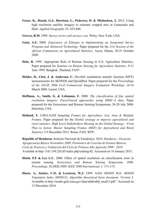 113
Grace, K., Husak, G.J., Harrison, L., Pedreros, D. & Michaelsen, J. 2012. Using
high resolution satellite imagery to estimate cropped area in Guatemala and
Haiti. Applied Geography 32: 433-440.
Groves, R.M. 1989. Survey errors and surveys cost. Wiley: New York, USA.
Gutu, S.Z. 2009. Experience of Ethiopia in Implementing an Integrated Survey
Program and Advanced Technology. Paper prepared for the 21st Session of the
African Commission on Agricultural Statistics. Accra, Ghana, 28-31 October
2009.
Hale, R. 1999. Appropriate Role of Remote Sensing in U.S. Agriculture Statistics.
Paper prepared for Seminar on Remote Sensing for Agriculture Statistics. 9-11
June 1999. Bangkok, Thailand, FAO?.
Helder, D., Choi, J. & Anderson, C. On-orbit modulation transfer function (MTF)
measurements for IKONOS and QuickBird. Paper prepared for the Proceedings
of the JACIE 2006 Civil Commercial Imagery Evaluation Workshop, 14-16
March 2006. Laurel, USA.
Hoffman, A., Smith, G. & Lehmann, F. 2000. The classification of fine spatial
resolution imagery: Parcel-based approaches using HRSC-A data. Paper
prepared for the Geoscience and Remote Sensing Symposium, 24-28 July 2000.
Honolulu, USA.
Holland, T. USDA-NASS Sampling Frames for Agriculture: List, Area & Multiple
Frames. Paper prepared for the Global strategy to improve agricultural and
rural statistics. High Level Stakeholders Meeting on the Global Strategy - From
Plan to Action. Master Sampling Frames (MSF) for Agricultural and Rural
Statistics 3-5 December 2012. Rome, FAO, WFP.
Republic of Honduras. Instituto Nacional de Estadística. 2010. Honduras - Encuesta
Agropecuaria Básica Noviembre 2009, Pronóstico de Cosecha de Granos Básicos,
Ciclo de Postrera y Validación del Ciclo de Primera Año Agrícola 2009 - 2010.
Available at http://181.189.226.85/index.php/catalog/42. Accessed on 16 January 2015.
Hsieh, P.F & Lee L.C. 2000. Effect of spatial resolution on classification error in
remote sensing. Geoscience and Remote Sensing Symposium, 2000.
Proceedings. IGARSS 2000. IEEE 2000 International, 1: 171-173.
Huete, A., Justice, C.O. & Leeuwen, W.J. 1999. NASA MODIS Web. MODIS
Vegetation Index (MOD13). Algorithm theoretical basis document. Version 3.
Available at http://modis.gsfc.nasa.gov/data/atbd/atbd_mod13.pdf.” Accessed on
15 December 2014.
 