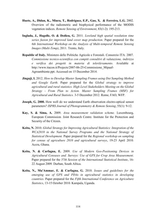 114
Huete, A., Didan, K., Miura, T., Rodriguez, E.P., Gao, X. & Ferreira, L.G. 2002.
Overview of the radiometric and biophysical performance of the MODIS
vegetation indices. Remote Sensing of Environment, 83(1-2): 195-213.
Inglada, J., Hagolle, O. & Dedieu, G. 2011. Lowland high spatial resolution time
series fusion for improved land cover map production. Paper prepared for the
6th International Workshop on the Analysis of Multi-temporal Remote Sensing
Images (Multi-Temp), 2011. Trento, Italy.
Republic of Italy. Ministero delle Politiche Agricole e Forestali. Consorzio ITA. 2007.
Commissione tecnico-scientifica con compiti consultivi di valutazione, indirizzo
e verifica dei progetti in materia di telerilevamento. Available at
http://www.itacon.it/Projects/2007-06-25-Commissione_Mipaaf-
Agroambiente.ppt. Accessed on 15 December 2014.
Jinguji, I. 2012. How to Develop Master Sampling Frames using Dot Sampling Method
and Google Earth. Paper prepared for the Global strategy to improve
agricultural and rural statistics. High Level Stakeholders Meeting on the Global
Strategy - From Plan to Action. Master Sampling Frames (MSF) for
Agricultural and Rural Statistics. 3-5 December 2012. Rome, FAO, WFP.
Joseph, G. 2000. How well do we understand Earth observation electro-optical sensor
parameters? ISPRS Journal of Photogrammetry & Remote Sensing, 55(1): 9-12.
Kay, S. & Sima, A. 2009. Area measurement validation scheme. Luxembourg,
European Commission. Joint Research Centre. Institute for the Protection and
Security of the Citizen.
Keita, N. 2010. Global Strategy for Improving Agricultural Statistics: Integration of the
WCA2010 in the National Survey Programs and the National Strategy of
Statistical Development. Paper prepared for the Regional workshop on sampling
for census of agriculture 2010 and agricultural surveys, 19-23 April 2010.
Accra, Ghana.
Keita, N. & Carfagna, E. 2009. Use of Modern Geo-Positioning Devices in
Agricultural Censuses and. Surveys: Use of GPS for Crop Area Measurement.
Paper prepared for the 57th Session of the International Statistical Institute, 16-
22 August 2009. Durban, South Africa.
Keita, N., Mu'Ammar, E. & Carfagna, G. 2010. Issues and guidelines for the
emerging use of GPS and PDAs in agricultural statistics in developing
countries. Paper prepared for the Fifth International Conference on Agriculture
Statistics, 13-15 October 2010. Kampala, Uganda.
 