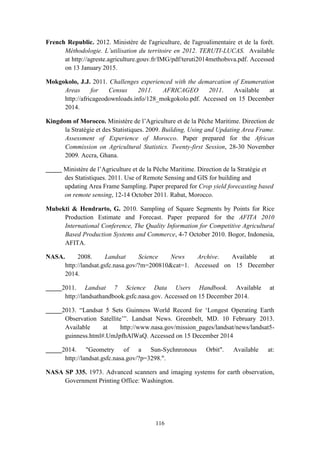 116
French Republic. 2012. Ministère de l'agriculture, de l'agroalimentaire et de la forêt.
Méthodologie. L’utilisation du territoire en 2012. TERUTI-LUCAS. Available
at http://agreste.agriculture.gouv.fr/IMG/pdf/teruti2014methobsva.pdf. Accessed
on 13 January 2015.
Mokgokolo, J.J. 2011. Challenges experienced with the demarcation of Enumeration
Areas for Census 2011. AFRICAGEO 2011. Available at
http://africageodownloads.info/128_mokgokolo.pdf. Accessed on 15 December
2014.
Kingdom of Morocco. Ministère de l’Agriculture et de la Pêche Maritime. Direction de
la Stratégie et des Statistiques. 2009. Building, Using and Updating Area Frame.
Assessment of Experience of Morocco. Paper prepared for the African
Commission on Agricultural Statistics. Twenty-first Session, 28-30 November
2009. Accra, Ghana.
_____ Ministère de l’Agriculture et de la Pêche Maritime. Direction de la Stratégie et
des Statistiques. 2011. Use of Remote Sensing and GIS for building and
updating Area Frame Sampling. Paper prepared for Crop yield forecasting based
on remote sensing, 12-14 October 2011. Rabat, Morocco.
Mubekti & Hendrarto, G. 2010. Sampling of Square Segments by Points for Rice
Production Estimate and Forecast. Paper prepared for the AFITA 2010
International Conference, The Quality Information for Competitive Agricultural
Based Production Systems and Commerce, 4-7 October 2010. Bogor, Indonesia,
AFITA.
NASA. 2008. Landsat Science News Archive. Available at
http://landsat.gsfc.nasa.gov/?m=200810&cat=1. Accessed on 15 December
2014.
_____2011. Landsat 7 Science Data Users Handbook. Available at
http://landsathandbook.gsfc.nasa.gov. Accessed on 15 December 2014.
_____2013. “Landsat 5 Sets Guinness World Record for ‘Longest Operating Earth
Observation Satellite’”. Landsat News. Greenbelt, MD. 10 February 2013.
Available at http://www.nasa.gov/mission_pages/landsat/news/landsat5-
guinness.html#.UmJpfhAlWaQ. Accessed on 15 December 2014
_____2014. "Geometry of a Sun-Sychnronous Orbit". Available at:
http://landsat.gsfc.nasa.gov/?p=3298.".
NASA SP 335. 1973. Advanced scanners and imaging systems for earth observation,
Government Printing Office: Washington.
 