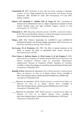 117
Nematzadeh, M. 2001. Estimation of area with area frame sampling in Hamadan
province of Iran. Paper prepared for the Geoscience and Remote Sensing
Symposium, 2001. IGARSS '01. IEEE 2001 International, 9-13 July 2001.
Sydney, Australia.
Oduori, S.M., Rembold, F., Abdulle, O.H. & Vargas, R. 2011. Assessment of
charcoal driven deforestation rates in a fragile rangeland environment in North
Eastern Somalia using very high resolution imagery. Journal of Arid
Environments, 75: 1173-1181.
Palmegiani, G. 2009. Measuring cultivation parcels with GPS: a statistical evidence.
In The Wye Group Handbook: Statistics on Rural Development and Agriculture
Household Income. United Nations Publication: Rome.
Palmer, J.M. 1984. Effective bandwidths for LANDSAT-4 and LANDSAT-D
Multispectral Scanner and Thematic Mapper subsystems. IEEE Transactions on
Geoscience and Remote Sensing, 22(3): 336-338.
Pax-Lenney, M. & Woodcock, C.E. 1997. The effect of spatial resolution on the
ability to monitor the status of agricultural lands. Remote Sensing of
Environment 61(2): 210-220.
Pérez Gómez, J., Barbosa Ospina, N., Ortiz Lozano, N. & Sua Tunjano, S. 2002.
Aplicacion De Las Imagenes De Satelite Landsat (TM) En La Construccion De
Marcos Estadisticos (Primera etapa de desarrollo). Departamento
Administrativo Nacional de Estadística (DANE). República de Colombia.
Available at http://proceedings.esri.com/library/userconf/latinproc95/dane1.pdf.
Accessed on 15 December 2014.
Republic of Peru. Ministerio de Agricultura. 2011a. Diseño muestral y construcción de
Marco de Muestreo de Área en la Región Natural Sierra. Available at
http://tarwi.lamolina.edu.pe/~arrubio/muestreo/PlanMuestreo_SIERRA.pdf.
Accessed on 15 December 2014.
_____Ministerio de Agricultura. 2011b. Diseño muestral y construcción de Marco de
Muestreo de Área en la Región Natural Selva. Available at
http://tarwi.lamolina.edu.pe/~arrubio/muestreo/PlanMuestreo_SELVA.pdf.
Accessed on 15 December 2014.
_____Ministerio de Agricultura. 2010. Diseño muestral y construcción de Marco de
Muestreo de Área en la Región Natural Costa. Available at
http://tarwi.lamolina.edu.pe/~arrubio/muestreo/PlanMuestreo_COSTA.pdf.
Accessed on 15 December 2014.
 