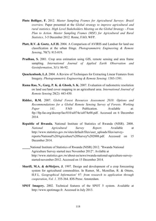 118
Pinto Bolliger, F. 2012. Master Sampling Frames for Agricultural Surveys: Brazil
overview. Paper presented at the Global strategy to improve agricultural and
rural statistics. High Level Stakeholders Meeting on the Global Strategy - From
Plan to Action. Master Sampling Frames (MSF) for Agricultural and Rural
Statistics, 3-5 December 2012. Rome, FAO, WFP.
Platt, R.V. & Goetz, A.F.H. 2004. A Comparison of AVIRIS and Landsat for land use
classification at the urban fringe. Photogrammetric Engineering & Remote
Sensing, 70(7): 813-819.
Pradhan, S. 2001. Crop area estimation using GIS, remote sensing and area frame
sampling. International Journal of Applied Earth Observation and
Geoinformation, 3(1): 86-92.
Quackenbush, L.J. 2004. A Review of Techniques for Extracting Linear Features from
Imagery. Photogrammetric Engineering & Remote Sensing: 1383-1391.
Rama Rao, N., Garg, P. K. & Ghosh, S. K. 2007. Evaluation of radiometric resolution
on land use/land cover mapping in an agricultural area. International Journal of
Remote Sensing 28(2): 443-450.
Ridder, R.M. 2007. Global Forest Resources Assessment 2010: Options and
Recommendations for a Global Remote Sensing Survey of Forests. Working
Paper 141. FAO Publication. Available at:
ftp://ftp.fao.org/docrep/fao/010/ai074e/ai074e00.pdf. Accessed on 6 December
2014.
Republic of Rwanda. National Institute of Statistics of Rwanda (NISR). 2008.
National Agricultural Survey Report. Available at
http://www.statistics.gov.rw/sites/default/files/user_uploads/files/survey-
reports/National%20Agriculture%20Survey%202008.pdf. Accessed on 15
December 2014.
_____National Institute of Statistics of Rwanda (NISR) 2012. "Rwanda National
Agriculture Survey started ince November 2012". Avilable at
http://www.statistics.gov.rw/about-us/news/rwanda-national-agriculture-survey-
started-november-2012. Accessed on 15 December 2014.
Sharifi, M.A. & deMeijere, J. 1997. Design and development of a crop forecasting
system for agricultural commodities. In Rumor, M., Mcmillan, R. & Ottens,
H.F.L. Geographical Information' 97: from research to application through
cooperation, Vol. 1. 355-364. IOS Press: Amsterdam.
SPOT Imagery. 2002. Technical features of the SPOT 5 system. Available at
http://www.spotimage.fr. Accessed in July 2013.
 